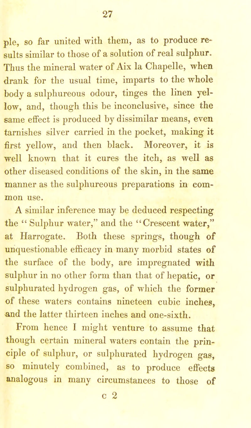 pie, so far united with them, as to produce re- sults similar to those of a solution of real sulphur. Thus the mineral water of Aix la Chapelle, when drank for the usual time, imparts to the whole body a sulphureous odour, tinges the linen yel- low, and, though this be inconclusive, since the same effect is produced by dissimilar means, even tarnishes silver carried in the pocket, making it first yellow, and then black. Moreover, it is well known that it cures the itch, as well as other diseased conditions of the skin, in the same manner as the sulphureous preparations in com- mon use. A similar inference may be deduced respecting the Sulphur water, and the Crescent water, at Harrogate. Both these springs, though of unquestionable efficacy in many morbid states of the surface of the body, are impregnated with sulphur in no other form than that of hepatic, or sulphurated hydrogen gas, of which the former of these waters contains nineteen cubic inches, -and the latter thirteen inches and one-sixth. From hence I might venture to assume that though certain mineral waters contain the prin- ciple of sulphur, or sulphurated hydrogen gas, so minutely combined, as to produce effects analogous in many circumstances to those of