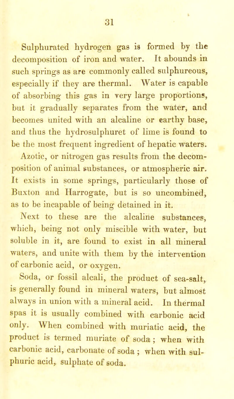 i Sulphurated hydrogen gas i9 formed by the decomposition of iron and water. It abounds in such springs as are commonly called sulphureous, especially if they are thermal. Water is capable of absorbing this gas in very large proportions, but it gradually separates from the water, and becomes united with an alcaline or earthy base, and thus the hydrosulphuret of lime is found to be the most frequent ingredient of hepatic waters. Azotic, or nitrogen gas results from the decom- position of animal substances, or atmospheric air. It exists in some springs, particularly those of Buxton and Harrogate, but is so uncombined, as to be incapable of being detained in it. Next to these are the alcaline substances, which, being not only miscible with water, but soluble in it, are found to exist in all mineral waters, and unite with them by the intervention of carbonic acid, or oxygen. Soda, or fossil alcali, the product of sea-salt, is generally found in mineral waters, but almost always in union with a mineral acid. In thermal spas it is usually combined with carbonic acid only. When combined with muriatic acid, the product is termed muriate of soda ; when with carbonic acid, carbonate of soda ; when with sul- phuric acid, sulphate of soda.