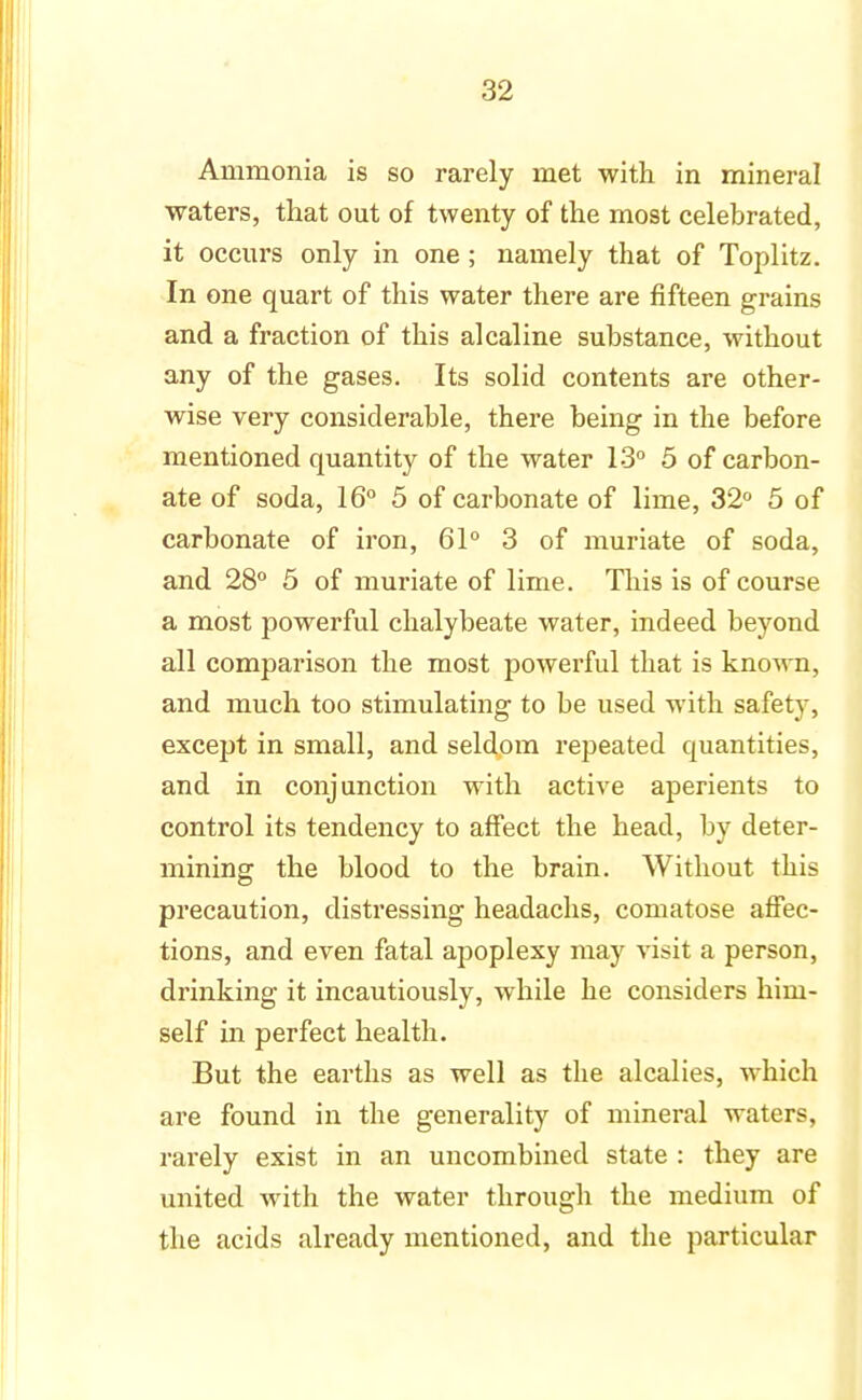 Ammonia is so rarely met with in mineral waters, that out of twenty of the most celebrated, it occurs only in one; namely that of Toplitz. In one quart of this water there are fifteen grains and a fraction of this alcaline substance, without any of the gases. Its solid contents are other- wise very considerable, there being in the before mentioned quantity of the water 13° 5 of carbon- ate of soda, 16° 5 of carbonate of lime, 32° 5 of carbonate of iron, 61° 3 of muriate of soda, and 28° 5 of muriate of lime. This is of course a most powerful chalybeate water, indeed beyond all comparison the most powerful that is kno-wn, and much too stimulating to be used with safety, except in small, and seldom repeated quantities, and in conjunction with active aperients to control its tendency to affect the head, by deter- mining the blood to the brain. Without this precaution, distressing headachs, comatose affec- tions, and even fatal apoplexy may visit a person, drinking it incautiously, while he considers him- self in perfect health. But the earths as well as the alcalies, which are found in the generality of mineral waters, rarely exist in an uncombined state : they are united with the water through the medium of the acids already mentioned, and the particular
