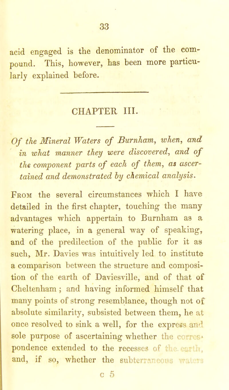 acid engaged is the denominator of the com- pound. This, however, has been more particu- larly explained before. CHAPTER III. Of the Mineral Waters of Burnham, when, and in what manner they were discovered, and of the component parts of each of them, as ascer- tained and demonstrated by chemical analysis. From the several circumstances which I have detailed in the first chapter, touching the many- advantages which appertain to Burnham as a watering place, in a general way of speaking, and of the predilection of the public for it as such, Mr. Davies was intuitively led to institute a comparison between the structure and composi- tion of the earth of Daviesville, and of that of Cheltenham ; and having informed himself that many points of strong resemblance, though not o£ absolute similarity, subsisted between them, he at once resolved to sink a well, for the express and sole purpose of ascertaining whether the pondence extended to the recesses of 1 and, if so, whether the subter