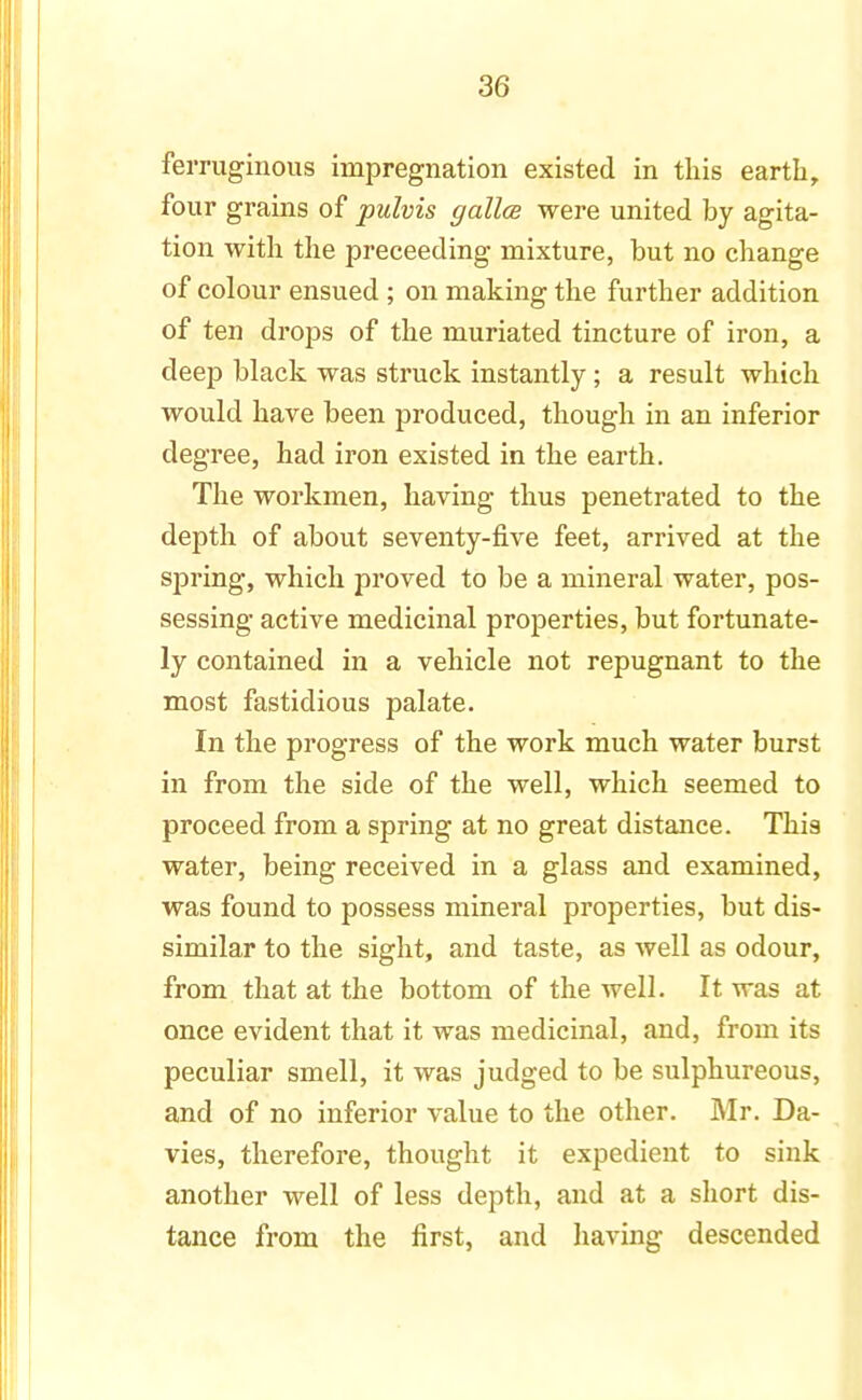 ferruginous impregnation existed in this earth, four grains of pulvis gallce were united by agita- tion with the preceeding mixture, but no change of colour ensued ; on making the further addition of ten drops of the muriated tincture of iron, a deep black was struck instantly; a result which would have been produced, though in an inferior degree, had iron existed in the earth. The workmen, having thus penetrated to the depth of about seventy-five feet, arrived at the spring, which proved to be a mineral water, pos- sessing active medicinal properties, but fortunate- ly contained in a vehicle not repugnant to the most fastidious palate. In the progress of the work much water burst in from the side of the well, which seemed to proceed from a spring at no great distance. This water, being received in a glass and examined, was found to possess mineral properties, but dis- similar to the sight, and taste, as well as odour, from that at the bottom of the well. It was at once evident that it was medicinal, and, from its peculiar smell, it was judged to be sulphureous, and of no inferior value to the other. Mr. Da- vies, therefore, thought it expedient to sink another well of less depth, and at a short dis- tance from the first, and having descended