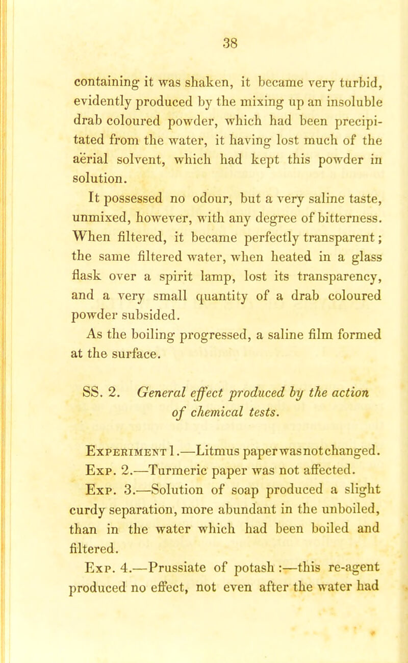 containing it was shaken, it became very turbid, evidently produced by the mixing up an insoluble drab coloured powder, which had been precipi- tated from the water, it having lost much of the aerial solvent, which had kept this powder in solution. It possessed no odour, but a very saline taste, unmixed, however, with any degree of bitterness. When filtered, it became perfectly transparent; the same filtered water, when heated in a glass flask over a spirit lamp, lost its transparency, and a very small quantity of a drab coloured powder subsided. As the boiling progressed, a saline film formed at the surface. SS. 2. General effect produced by the action of chemical tests. Experiment 1.—Litmus paper was not changed. Exp. 2.—Turmeric paper was not affected. Exp. 3.—Solution of soap produced a slight curdy separation, more abundant in the unboiled, than in the water which had been boiled and filtered. Exp. 4.—Prussiate of potash :—this re-agent produced no effect, not even after the water had