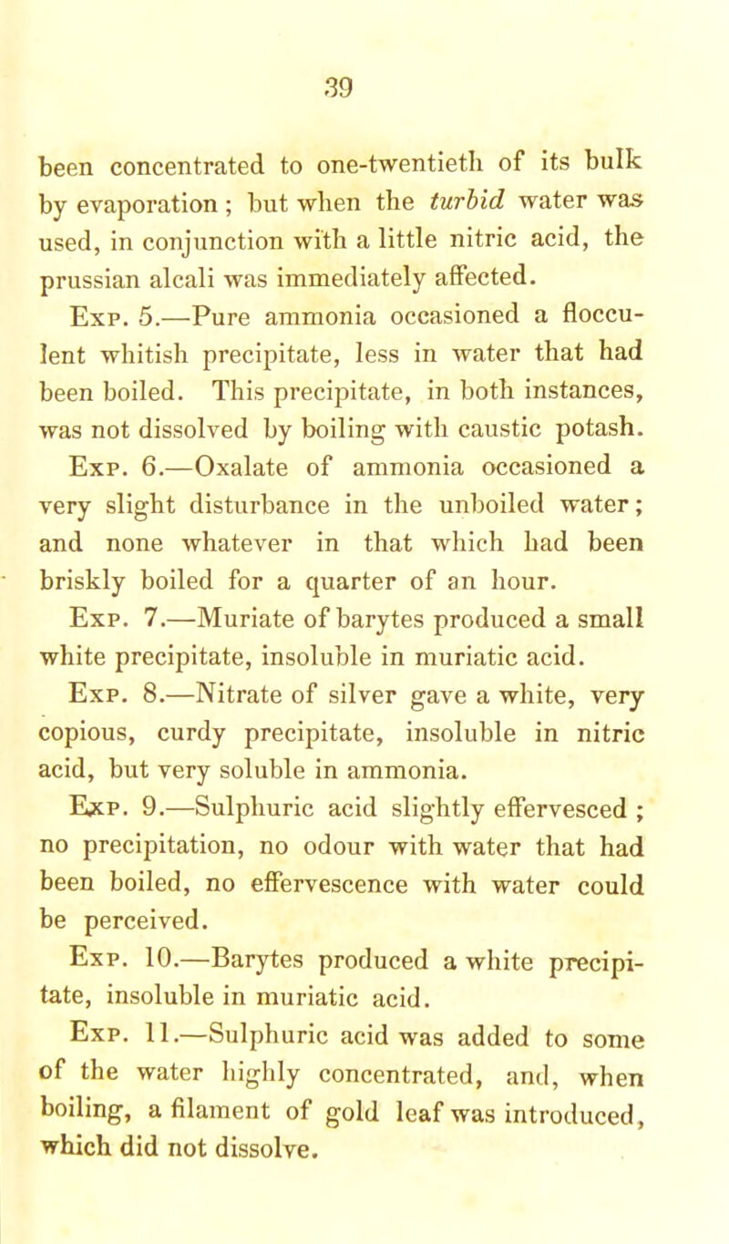 been concentrated to one-twentieth of its bulk by evaporation ; but when the turbid water was used, in conjunction with a little nitric acid, the prussian alcali was immediately affected. Exp. 5.—Pure ammonia occasioned a floccu- lent whitish precipitate, less in water that had been boiled. This precipitate, in both instances, was not dissolved by boiling with caustic potash. Exp. 6.—Oxalate of ammonia occasioned a very slight disturbance in the unboiled water; and none whatever in that which had been briskly boiled for a quarter of an hour. Exp. 7.—Muriate of barytes produced a small white precipitate, insoluble in muriatic acid. Exp. 8.—Nitrate of silver gave a white, very copious, curdy precipitate, insoluble in nitric acid, but very soluble in ammonia. Exp. 9.—Sulphuric acid slightly effervesced ; no precipitation, no odour with water that had been boiled, no effervescence with water could be perceived. Exp. 10.—Barytes produced a white precipi- tate, insoluble in muriatic acid. Exp. 11.—Sulphuric acid was added to some of the water highly concentrated, and, when boiling, a filament of gold leaf was introduced , which did not dissolve.