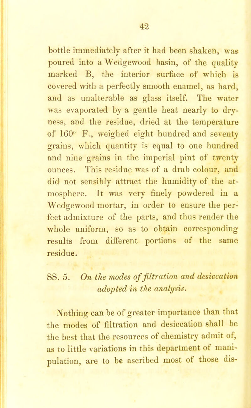 bottle immediately after it had been shaken, was poured into a Wedgewood basin, of the quality marked B, the interior surface of which is covered with a perfectly smooth enamel, as hard, and as unalterable as glass itself. The water was evaporated by a gentle heat nearly to dry- ness, and the residue, dried at the temperature of 160 F., weighed eight hundred and seventy grains, which quantity is equal to one hundred and nine grains in the imperial pint of twenty ounces. This residue was of a drab colour, and did not sensibly attract the humidity of the at- mosphere. It was very finely powdered in a Wedgewood mortar, in order to ensure the per- fect admixture of the parts, and thus render the whole uniform, so as to obtain corresponding results from different portions of the same residue. SS. 5. On the modes of filtration and desiccation adopted in the analysis. Nothing can be of greater importance than that the modes of filtration and desiccation shall be the best that the resources of chemistry admit of, as to little variations in this department of mani- pulation, are to be ascribed most of those dis-