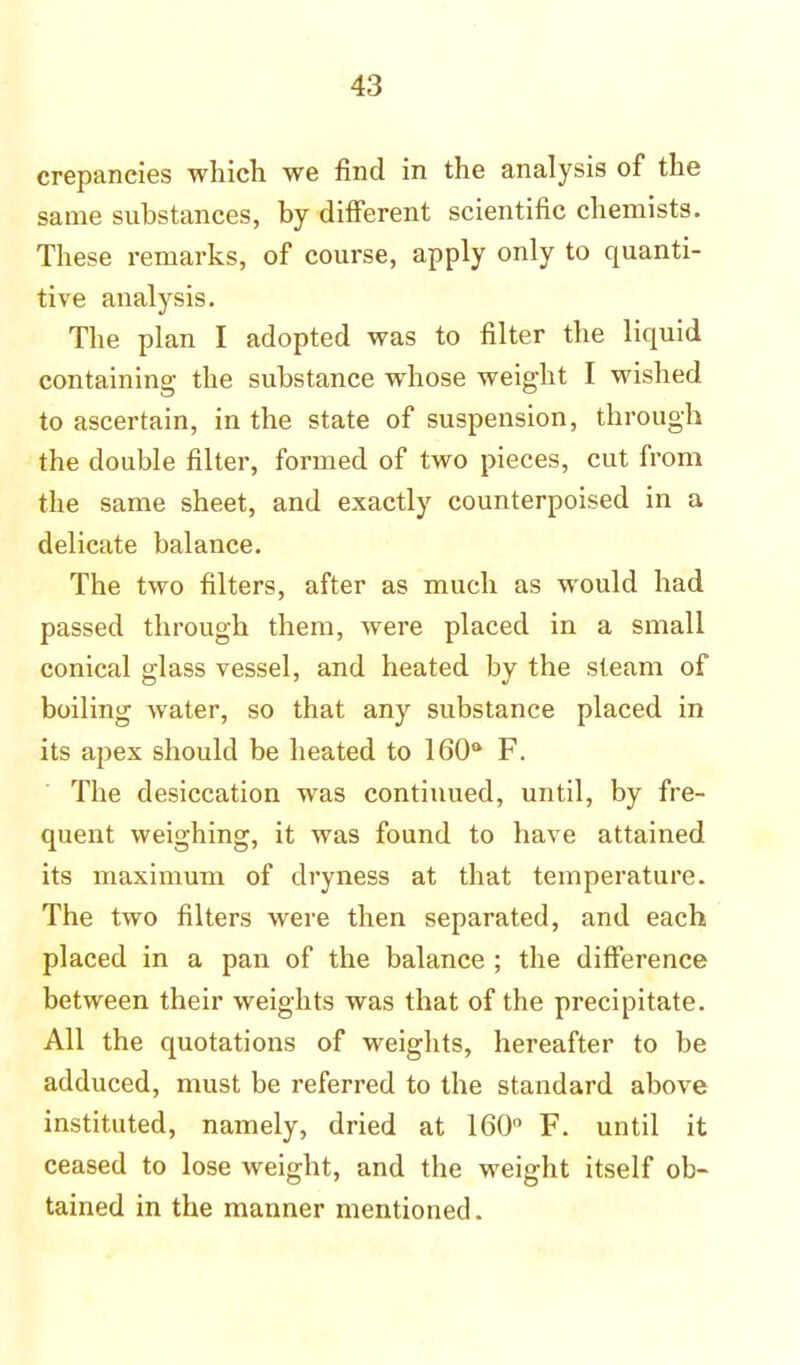 crepancies which we find in the analysis of the same substances, by different scientific chemists. These remarks, of course, apply only to quanti- tive analysis. The plan I adopted was to filter the liquid containing the substance whose weight I wished to ascertain, in the state of suspension, through the double filter, formed of two pieces, cut from the same sheet, and exactly counterpoised in a delicate balance. The two filters, after as much as would had passed through them, were placed in a small conical glass vessel, and heated by the steam of boiling water, so that any substance placed in its apex should be heated to 160° F. The desiccation was continued, until, by fre- quent weighing, it was found to have attained its maximum of dryness at that temperature. The two filters were then separated, and each placed in a pan of the balance ; the difference between their weights was that of the precipitate. All the quotations of weights, hereafter to be adduced, must be referred to the standard above instituted, namely, dried at 160° F. until it ceased to lose weight, and the weight itself ob- tained in the manner mentioned.