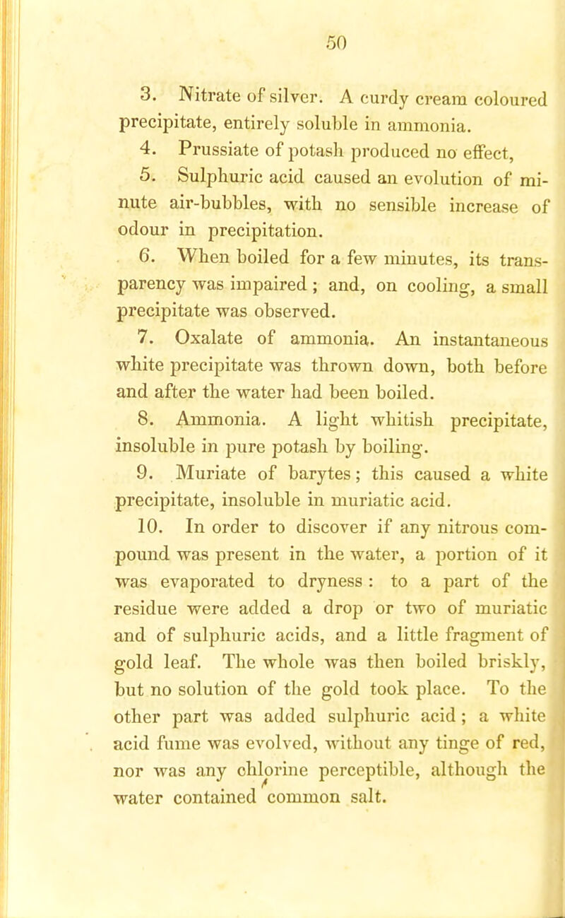 3. Nitrate of silver. A curdy cream coloured precipitate, entirely soluble in ammonia. 4. Prussiate of potash produced no effect, 5. Sulphuric acid caused an evolution of mi- nute air-bubbles, with no sensible increase of odour in precipitation. 6. When boiled for a few minutes, its trans- parency was impaired ; and, on cooling, a small precipitate was observed. 7. Oxalate of ammonia. An instantaneous white precipitate was thrown down, both before and after the water had been boiled. 8. Ammonia. A light whitish precipitate, insoluble in pure potash by boiling. 9. Muriate of barytes; this caused a white precipitate, insoluble in muriatic acid. 10. In order to discover if any nitrous com- pound was present in the water, a portion of it was evaporated to dryness : to a part of the residue were added a drop or two of muriatic and of sulphuric acids, and a little fragment of gold leaf. The whole was then boiled briskly, but no solution of the gold took place. To the other part was added sulphuric acid ; a white acid fume was evolved, without any tinge of red, nor was any chlorine perceptible, although the water contained common salt.