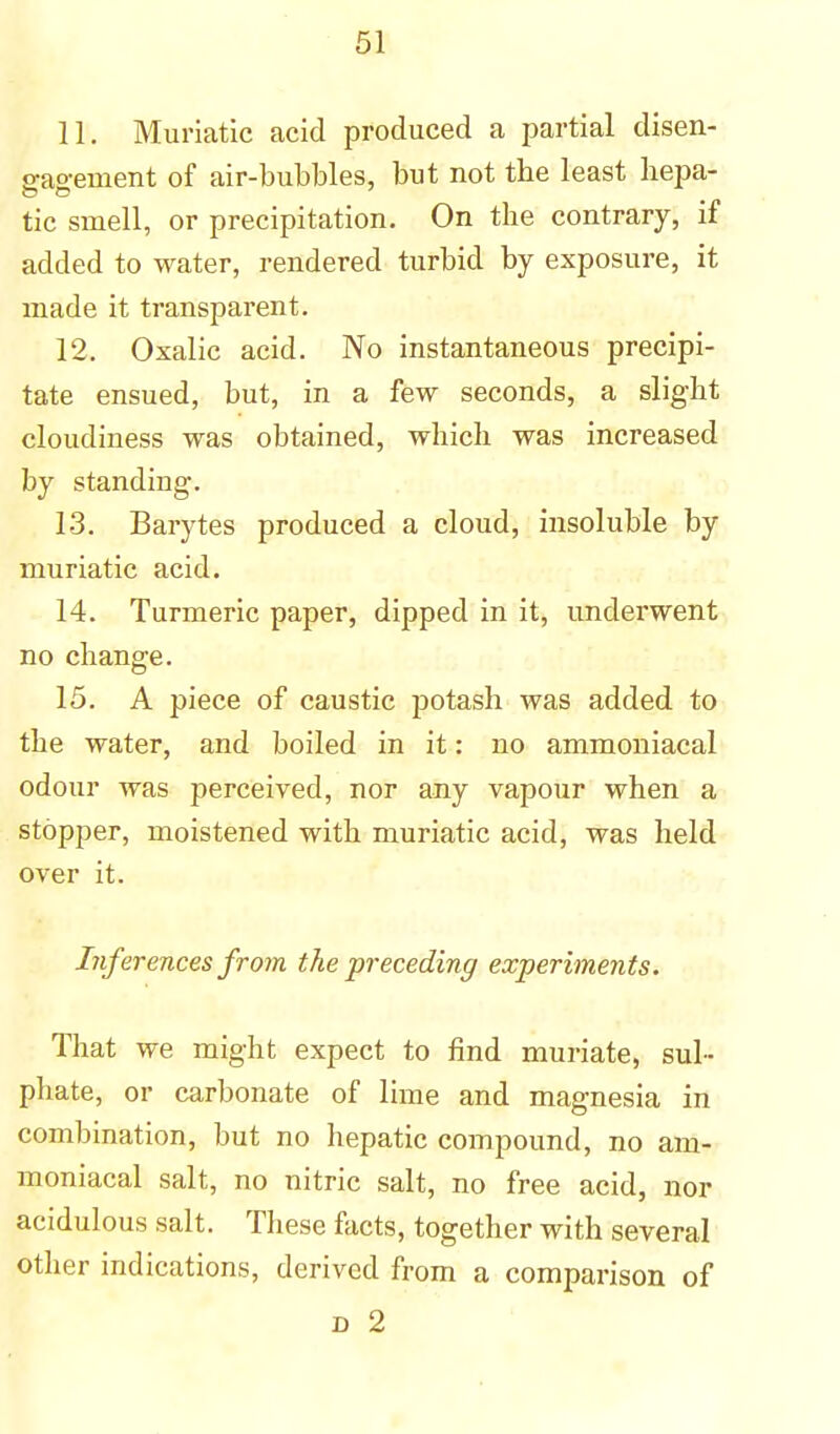 11. Muriatic acid produced a partial disen- gagement of air-bubbles, but not tbe least hepa- tic smell, or precipitation. On the contrary, if added to water, rendered turbid by exposure, it made it transparent. 12. Oxalic acid. No instantaneous precipi- tate ensued, but, in a few seconds, a slight cloudiness was obtained, which was increased by standing. 13. Barytes produced a cloud, insoluble by muriatic acid. 14. Turmeric paper, dipped in it, underwent no change. 15. A piece of caustic potash was added to the water, and boiled in it: no ammoniacal odour was perceived, nor any vapour when a stopper, moistened with muriatic acid, was held over it. Inferences from the preceding experiments. That we might expect to find muriate, sul- phate, or carbonate of lime and magnesia in combination, but no hepatic compound, no am- moniacal salt, no nitric salt, no free acid, nor acidulous salt. These facts, together with several other indications, derived from a comparison of d 2