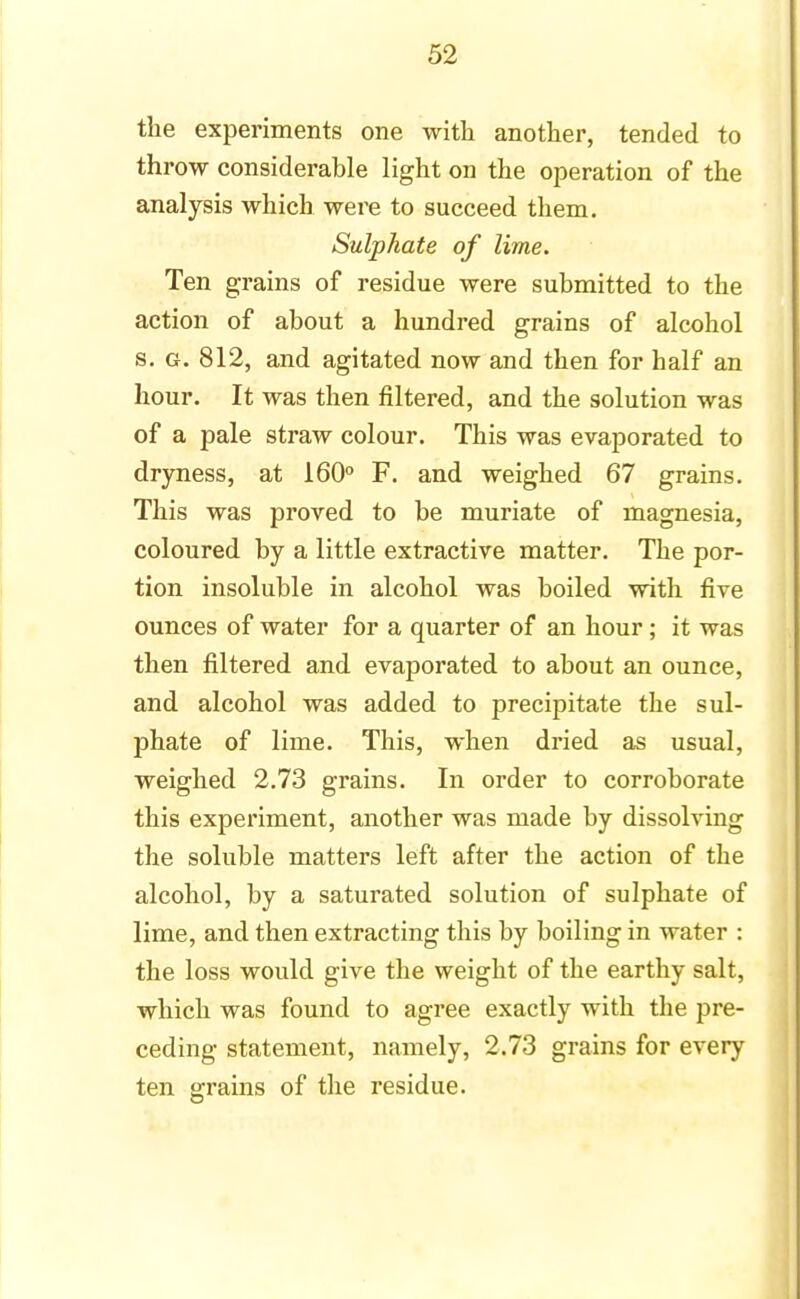 the experiments one with another, tended to throw considerable light on the operation of the analysis which were to succeed them. Sulphate of lime. Ten grains of residue were submitted to the action of about a hundred grains of alcohol s. g. 812, and agitated now and then for half an hour. It was then filtered, and the solution was of a pale straw colour. This was evaporated to dryness, at 160° F. and weighed 67 grains. This was proved to be muriate of magnesia, coloured by a little extractive matter. The por- tion insoluble in alcohol was boiled with five ounces of water for a quarter of an hour; it was then filtered and evaporated to about an ounce, and alcohol was added to precipitate the sul- phate of lime. This, when dried as usual, weighed 2.73 grains. In order to corroborate this experiment, another was made by dissolving the soluble matters left after the action of the alcohol, by a saturated solution of sulphate of lime, and then extracting this by boiling in water : the loss would give the weight of the earthy salt, which was found to agree exactly with the pre- ceding statement, namely, 2.73 grains for every ten grains of the residue.