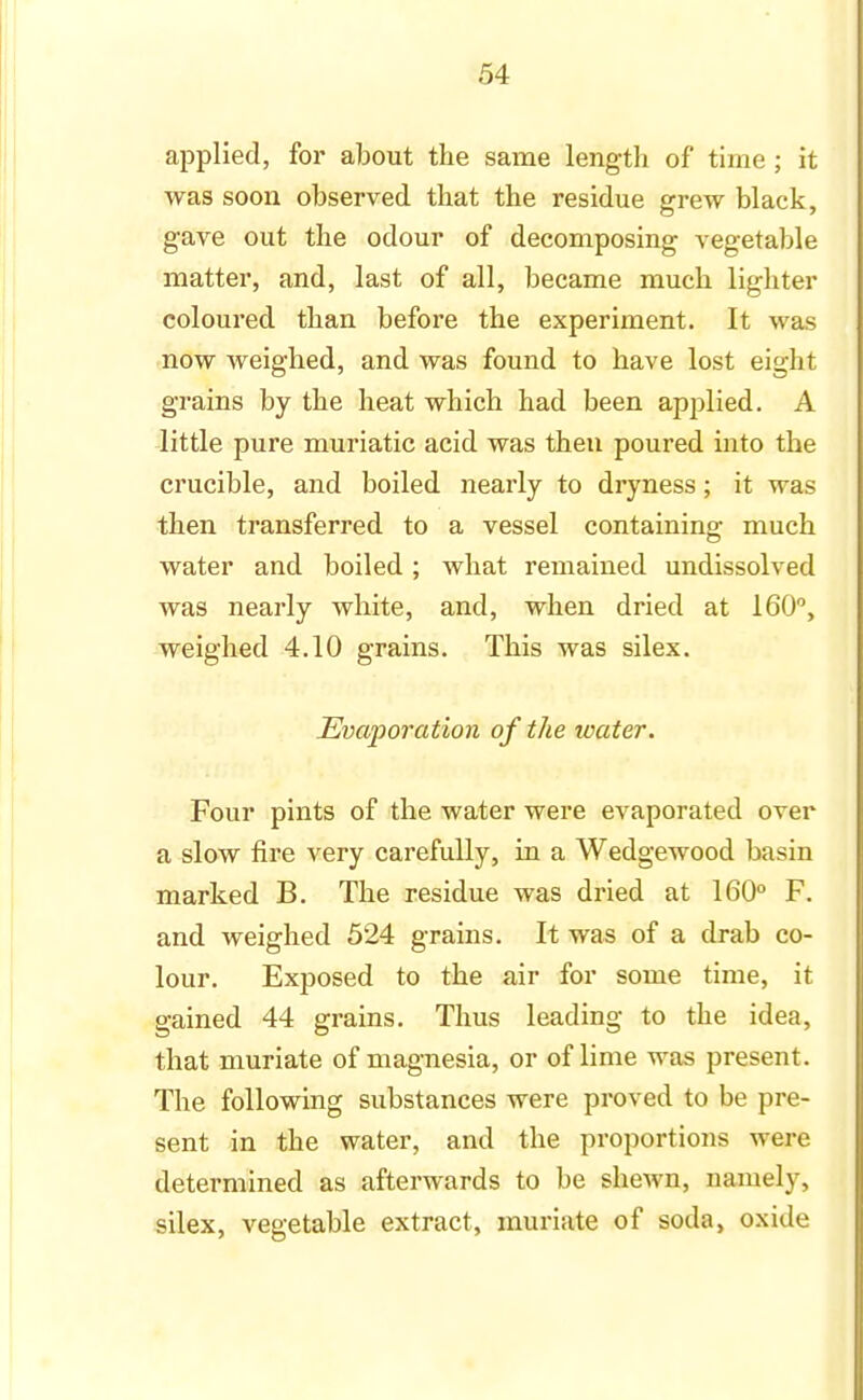 applied, for about the same length of time; it was soon observed that the residue grew black, gave out the odour of decomposing vegetable matter, and, last of all, became much lighter coloured than before the experiment. It was now weighed, and was found to have lost eight grains by the heat which had been applied. A little pure muriatic acid was then poured into the crucible, and boiled nearly to dryness; it was then transferred to a vessel containing much water and boiled ; what remained undissolved was nearly white, and, when dried at 160°, weighed 4.10 grains. This was silex. Evaporation of the water. Four pints of the water were evaporated over a slow fire very carefully, in a Wedgewood basin marked B. The residue was dried at 160° F. and weighed 524 grains. It was of a drab co- lour. Exposed to the air for some time, it gained 44 grains. Thus leading to the idea, that muriate of magnesia, or of lime was present. The following substances were proved to be pre- sent in the water, and the proportions were determined as afterwards to be shewn, namely, silex, vegetable extract, muriate of soda, oxide