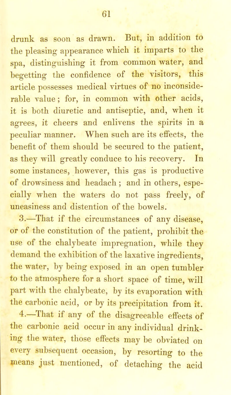 drunk as soon as drawn. But, in addition to the pleasing appearance which it imparts to the spa, distinguishing it from common water, and begetting the confidence of the visitors, this article possesses medical virtues of no inconside- rable value; for, in common with other acids, it is both diuretic and antiseptic, and, when it agrees, it cheers and enlivens the spirits in a peculiar manner. When such are its effects, the benefit of them should be secured to the patient, as they will greatly conduce to his recovery. In some instances, however, this gas is productive of drowsiness and headach ; and in others, espe- cially when the waters do not pass freely, of uneasiness and distention of the bowels. 3. —That if the circumstances of any disease, or of the constitution of the patient, prohibit the use of the chalybeate impregnation, while they demand the exhibition of the laxative ingredients, the water, by being exposed in an open tumbler to the atmosphere for a short space of time, will part with the chalybeate, by its evaporation with the carbonic acid, or by its precipitation from it. 4. —That if any of the disagreeable effects of the carbonic acid occur in any individual drink- ing the water, those effects may be obviated on every subsequent occasion, by resorting to the means just mentioned, of detaching the acid