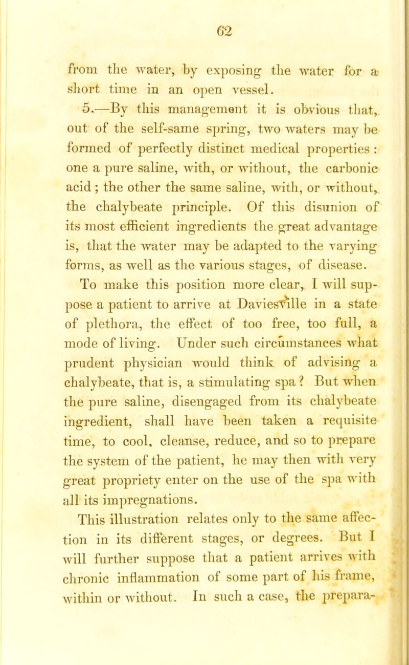 02 from the water, by exposing the water for a short time in an open vessel. 5.—By this management it is obvious that, out of the self-same spring, two waters may be formed of perfectly distinct medical properties : one a pure saline, with, or without, the carbonic acid; the other the same saline, with, or without, the chalybeate principle. Of this disunion of its most efficient ingredients the great advantage is, that the water may be adapted to the varying forms, as well as the various stages, of disease. To make this position more clear, I will sup- pose a patient to arrive at DaviesvrLle in a state of plethora, the effect of too free, too full, a mode of living. Under such circumstances what prudent physician would think of advising a chalybeate, that is, a stimulating spa ? But when the pure saline, disengaged from its chalybeate ingredient, shall have been taken a requisite time, to cool, cleanse, reduce, and so to prepare the system of the patient, he may then with very great propriety enter on the use of the spa with all its impregnations. This illustration relates only to the same affec- tion in its different stages, or degrees. But I will further suppose that a patient arrives with chronic inflammation of some part of Ids frame, within or without. In such a case, the preparer