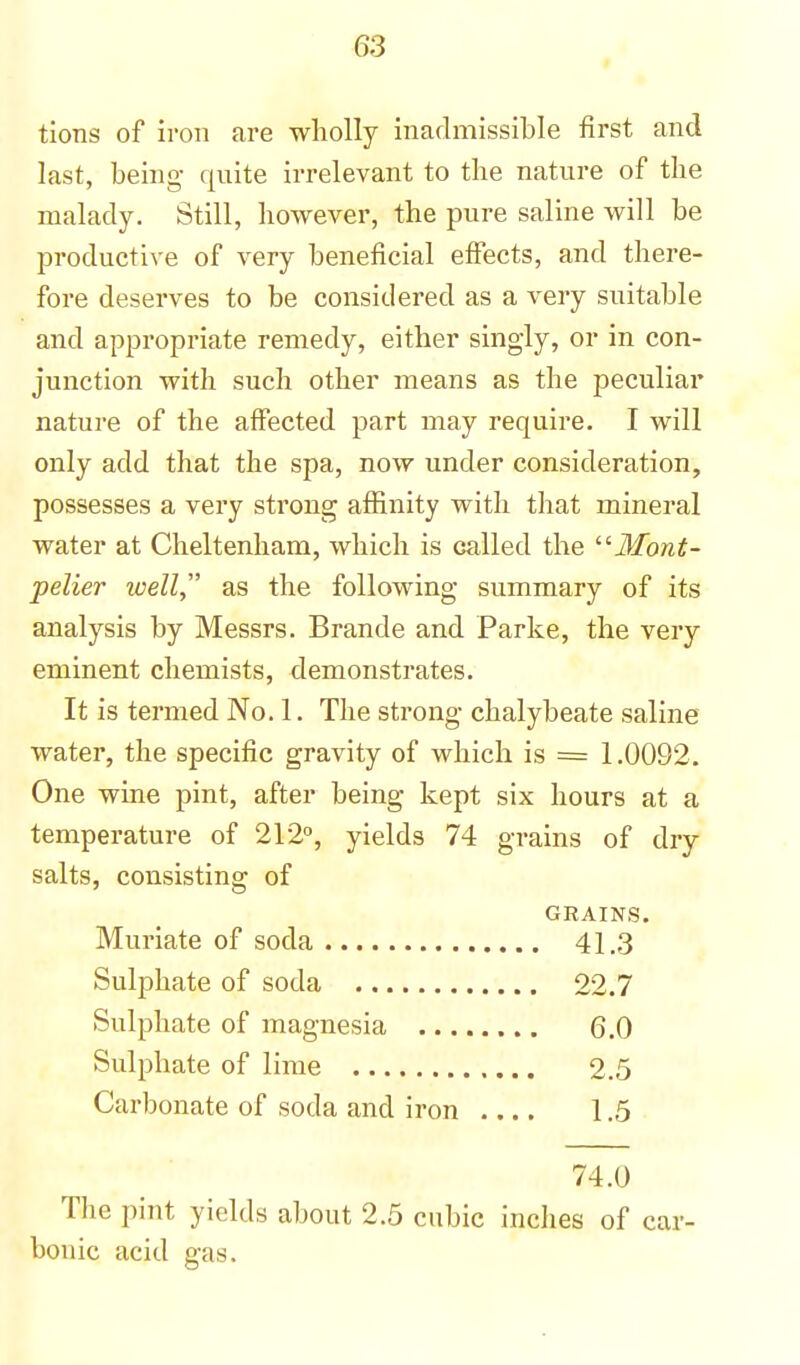 tions of iron are wholly inadmissible first and last, being- quite irrelevant to the nature of the malady. Still, however, the pure saline will be productive of very beneficial effects, and there- fore deserves to be considered as a very suitable and appropriate remedy, either singly, or in con- junction with such other means as the peculiar nature of the affected part may require. I will only add that the spa, now under consideration, possesses a very strong affinity with that mineral water at Cheltenham, which is called the Mont- pelier well as the following summary of its analysis by Messrs. Brande and Parke, the very eminent chemists, demonstrates. It is termed No. 1. The strong chalybeate saline water, the specific gravity of which is = 1.0092. One wine pint, after being kept six hours at a temperature of 212°, yields 74 grains of dry salts, consisting of GRAINS. Muriate of soda 41.3 Sulphate of soda 22.7 Sulphate of magnesia 6.0 Sulphate of lime 2.5 Carbonate of soda and iron 1.5 74.0 The pint yields about 2.5 cubic inches of car- bonic acid gas.