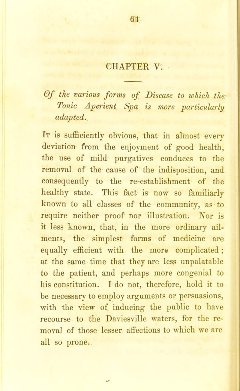 64: CHAPTER V. Of the various forms of Disease to which the Tonic Aperient Spa is more particularly adapted. It is sufficiently obvious, that in almost every deviation from the enjoyment of good health, the use of mild purgatives conduces to the removal of the cause of the indisposition, and consequently to the re-establishment of the healthy state. This fact is now so familiarly known to air classes of the community, as to require neither proof nor illustration. Nor is it less known, that, in the more ordinary ail- ments, the simplest forms of medicine are equally efficient with the more complicated; at the same time that they are less unpalatable to the patient, and perhaps more congenial to his constitution. I do not, therefore, hold it to be necessary to employ arguments or persuasions, with the view of inducing the public to have recourse to the Daviesville waters, for the re- moval of those lesser affections to which we are all so prone.