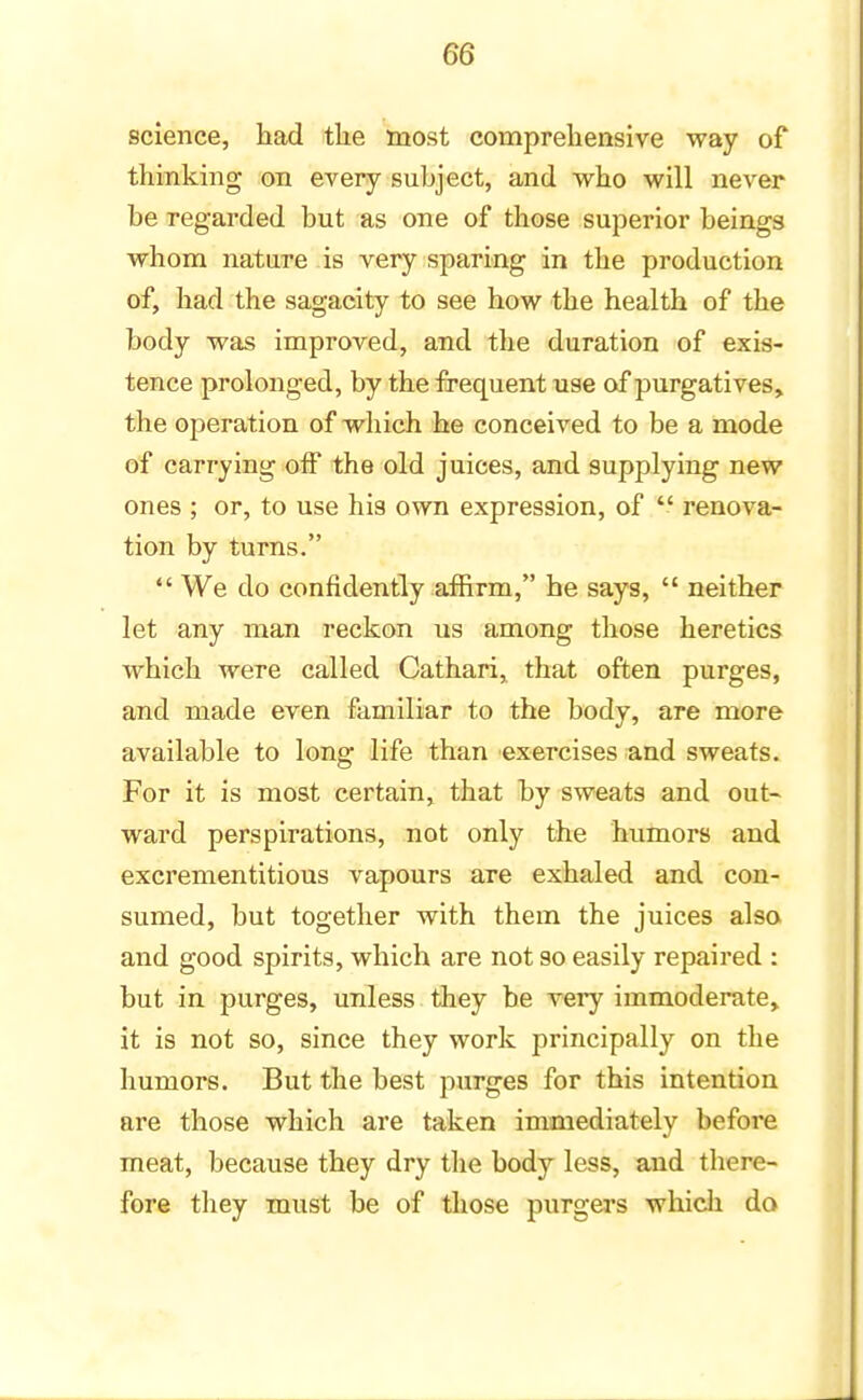 science, had the most comprehensive way of thinking on every subject, and who will never be regarded but as one of those superior beings whom nature is very sparing in the production of, had the sagacity to see how the health of the body was improved, and the duration of exis- tence prolonged, by the frequent use of purgatives, the ojieration of which he conceived to be a mode of carrying off the old juices, and supplying new ones ; or, to use his own expression, of  renova- tion by turns.  We do confidently affirm, be says,  neither let any man reckon us among those heretics which were called Cathari, that often purges, and made even familiar to the body, are more available to long life than exercises and sweats. For it is most certain, that by sweats and out- ward perspirations, not only the humors and excrementitious vapours are exhaled and con- sumed, but together with them the juices also and good spirits, which are not so easily repaired : but in purges, unless they be very immoderate, it is not so, since they work principally on the humors. But the best purges for this intention are those which are taken immediately before meat, because they dry the body less, and there- fore they must be of those purgers which do