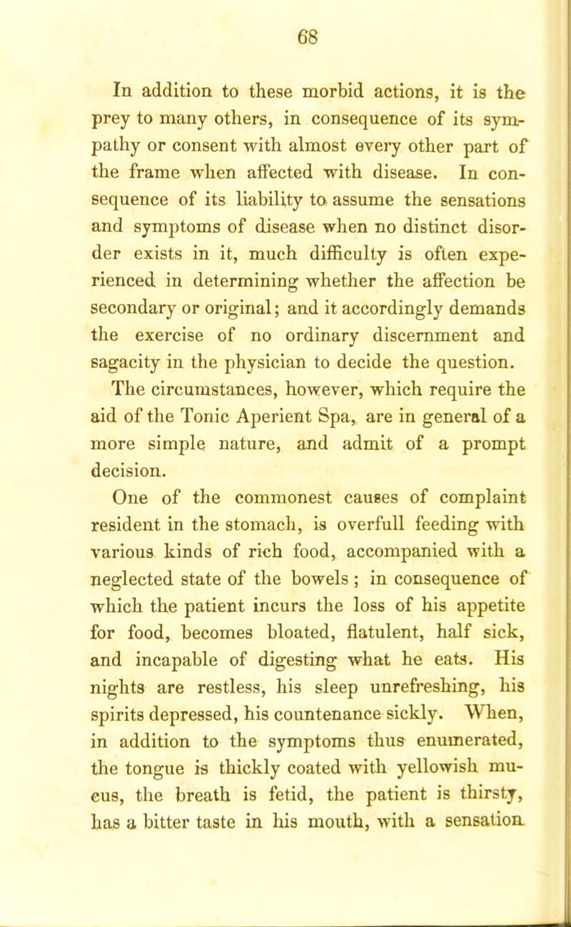 In addition to these morbid actions, it is the prey to many others, in consequence of its sym- pathy or consent with almost every other part of the frame when affected with disease. In con- sequence of its liability to, assume the sensations and symptoms of disease when no distinct disor- der exists in it, much difficulty is often expe- rienced in determining whether the affection be secondary or original; and it accordingly demands the exercise of no ordinary discernment and sagacity in the physician to decide the question. The circumstances, however, which require the aid of the Tonic Aperient Spa, are in general of a more simple nature, and admit of a prompt decision. One of the commonest causes of complaint resident in the stomach, is overfull feeding with various kinds of rich food, accompanied with a neglected state of the bowels ; in consequence of which the patient incurs the loss of his appetite for food, becomes bloated, flatulent, half sick, and incapable of digesting what he eats. His nights are restless, his sleep unrefreshing, his spirits depressed, his countenance sickly. When, in addition to the symptoms thus enumerated, the tongue is thickly coated with yellowish mu- cus, the breath is fetid, the patient is thirsty, has a bitter taste in his mouth, with a sensation