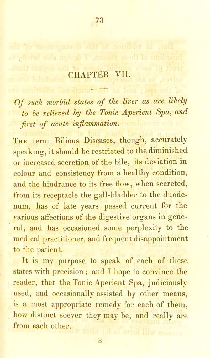 CHAPTER VII. Of such morbid states of the liver as are likely to be relieved by the Tonic Aperient Spa, and first of acute inflammation. The term Bilious Diseases, though, accurately- speaking, it should he restricted to the diminished or increased secretion of the bile, its deviation in colour and consistency from a healthy condition, and the hindrance to its free flow, when secreted, from its receptacle the gall-bladder to the duode- num, has of late years passed current for the various affections of the digestive organs in gene- ral, and has occasioned some perplexity to the medical practitioner, and frequent disappointment to the patient. It is my purpose to speak of each of these states with precision ; and I hope to convince the reader, that the Tonic Aperient Spa, judiciously used, and occasionally assisted by other means, is a most appropriate remedy for each of them, how distinct soever they may be, and really are from each other. E
