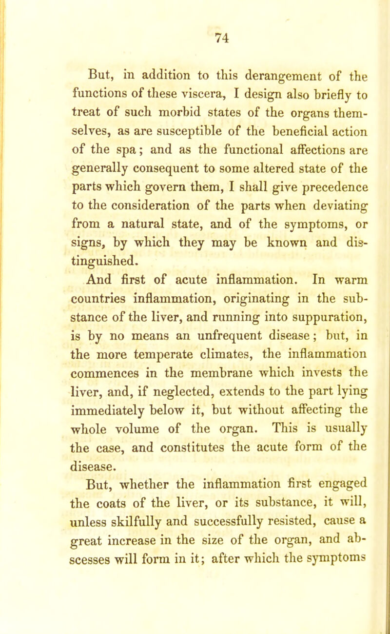 But, in addition to this derangement of the functions of these viscera, I design also briefly to treat of such morbid states of the organs them- selves, as are susceptible of the beneficial action of the spa; and as the functional affections are generally consequent to some altered state of the parts which govern them, I shall give precedence to the consideration of the parts when deviating from a natural state, and of the symptoms, or signs, by which they may be known and dis- tinguished. And first of acute inflammation. In warm countries inflammation, originating in the sub- stance of the liver, and running into suppuration, is by no means an unfrequent disease; but, in the more temperate climates, the inflammation commences in the membrane which invests the liver, and, if neglected, extends to the part lying immediately below it, but without affecting the whole volume of the organ. This is usually the case, and constitutes the acute form of the disease. But, whether the inflammation first engaged the coats of the liver, or its substance, it will, unless skilfully and successfully resisted, cause a great increase in the size of the organ, and ab- scesses will form in it; after which the symptoms