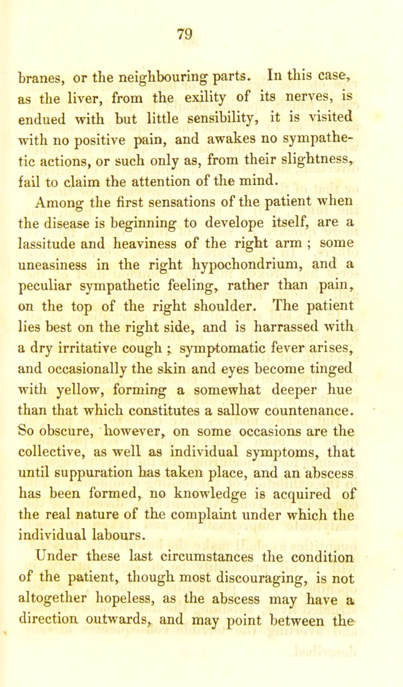 branes, or the neighbouring parts. In this case, as the liver, from the exility of its nerves, is endued with but little sensibility, it is visited with no positive pain, and awakes no sympathe- tic actions, or such only as, from their slightness, fail to claim the attention of the mind. Among the first sensations of the patient when the disease is beginning to develope itself, are a lassitude and heaviness of the right arm ; some uneasiness in the right hypochondrium, and a peculiar sympathetic feeling, rather than pain, on the top of the right shoulder. The patient lies best on the right side, and is harrassed with a dry irritative cough ;. symptomatic fever arises, and occasionally the skin and eyes become tinged with yellow, forming a somewhat deeper hue than that which constitutes a sallow countenance. So obscure, however, on some occasions are the collective, as well as individual symptoms, that until suppuration has taken place, and an abscess has been formed, no knowledge is acquired of the real nature of the complaint under which the individual labours. Under these last circumstances the condition of the patient, though most discouraging, is not altogether hopeless, as the abscess may have a direction outwards, and may point between the
