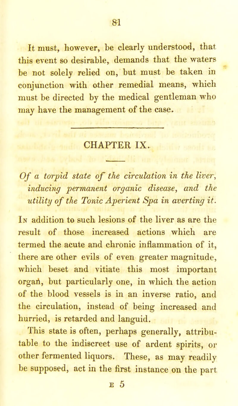 It must, however, be clearly understood, that this event so desirable, demands that the waters be not solely relied on, but must be taken in conjunction with other remedial means, which must be directed by the medical gentleman who may have the management of the case. CHAPTER IX. Of a torpid state of the circulation in the liver, inducing permanent organic disease, and the utility of the Tonic Aperient Spa in averting it. In addition to such lesions of the liver as are the result of those increased actions which are termed the acute and chronic inflammation of it, there are other evils of even greater magnitude, which beset and vitiate this most important organ, but particularly one, in which the action of the blood vessels is in an inverse ratio, and the circulation, instead of being increased and hurried, is retarded and languid. This state is often, perhaps generally, attribu- table to the indiscreet use of ardent spirits, or other fermented liquors. These, as may readily be supposed, act in the first instance on the part