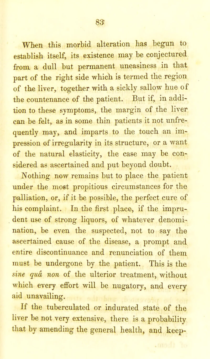 When this morbid alteration has begun to establish itself, its existence may be conjectured from a dull but permanent uneasiness in that part of the right side which is termed the region of the liver, together with a sickly sallow hue of the countenance of the patient. But if, in addi- tion to these symptoms, the margin of the liver can be felt, as in some thin patients it not unfre- quently may, and imparts to the touch an im- pression of irregularity in its structure, or a want of the natural elasticity, the case may be con- sidered as ascertained and put beyond doubt. Nothing now remains but to place the patient under the most propitious circumstances for the palliation, or, if it be possible, the perfect cure of his complaint. In the first place, if the impru- dent use of strong liquors, of whatever denomi- nation, be even the suspected, not to say the ascertained cause of the disease, a prompt and entire discontinuance and renunciation of them must be undergone by the patient. This is the sine qua non of the ulterior treatment, without which every effort will be nugatory, and every aid unavailing. If the tuberculated or indurated state of the liver be not very extensive, there is a probability that by amending the general health, and keep-