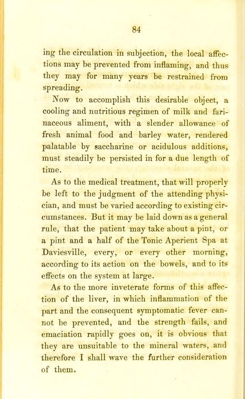 ing the circulation in subjection, the local affec- tions may be prevented from inflaming, and thus they may for many years be restrained from spreading. Now to accomplish this desirable object, a cooling and nutritious regimen of milk and fari- naceous aliment, with a slender allowance of fresh animal food and barley water, rendered palatable by saccharine or acidulous additions, must steadily be persisted in for a due length of time. As to the medical treatment, that will properly be left to the judgment of the attending physi- cian, and must be varied according to existing cir- cumstances. But it may be laid down as a general rule, that the patient may take about a pint, or a pint and a half of the Tonic Aperient Spa at Daviesville, every, or every other morning, according to its action on the bowels, and to its effects on the system at large. As to the more inveterate forms of this affec- tion of the liver, in which inflammation of the part and the consequent symptomatic fever can- not be prevented, and the strength fails, and emaciation rapidly goes on, it is obvious that they are unsuitable to the mineral waters, and therefore I shall wave the further consideration of them.