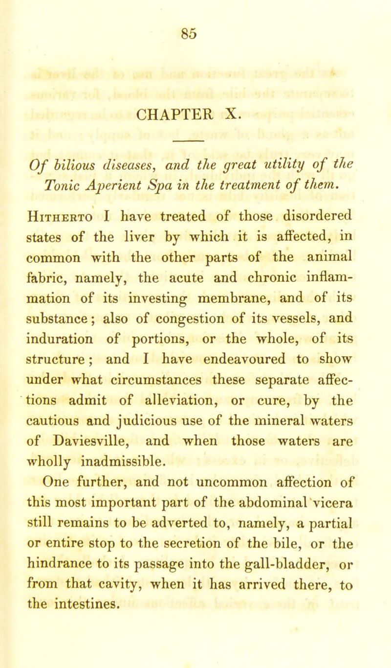 CHAPTER X. Of bilious diseases, and the great utility of the Tonic Aperient Spa in the treatment of them. Hitherto I have treated of those disordered states of the liver by which it is affected, in common with the other parts of the animal fabric, namely, the acute and chronic inflam- mation of its investing membrane, and of its substance; also of congestion of its vessels, and induration of portions, or the whole, of its structure; and I have endeavoured to show under what circumstances these separate affec- tions admit of alleviation, or cure, by the cautious and judicious use of the mineral waters of Daviesville, and when those waters are wholly inadmissible. One further, and not uncommon affection of this most important part of the abdominal vicera still remains to be adverted to, namely, a partial or entire stop to the secretion of the bile, or the hindrance to its passage into the gall-bladder, or from that cavity, when it has arrived there, to the intestines.