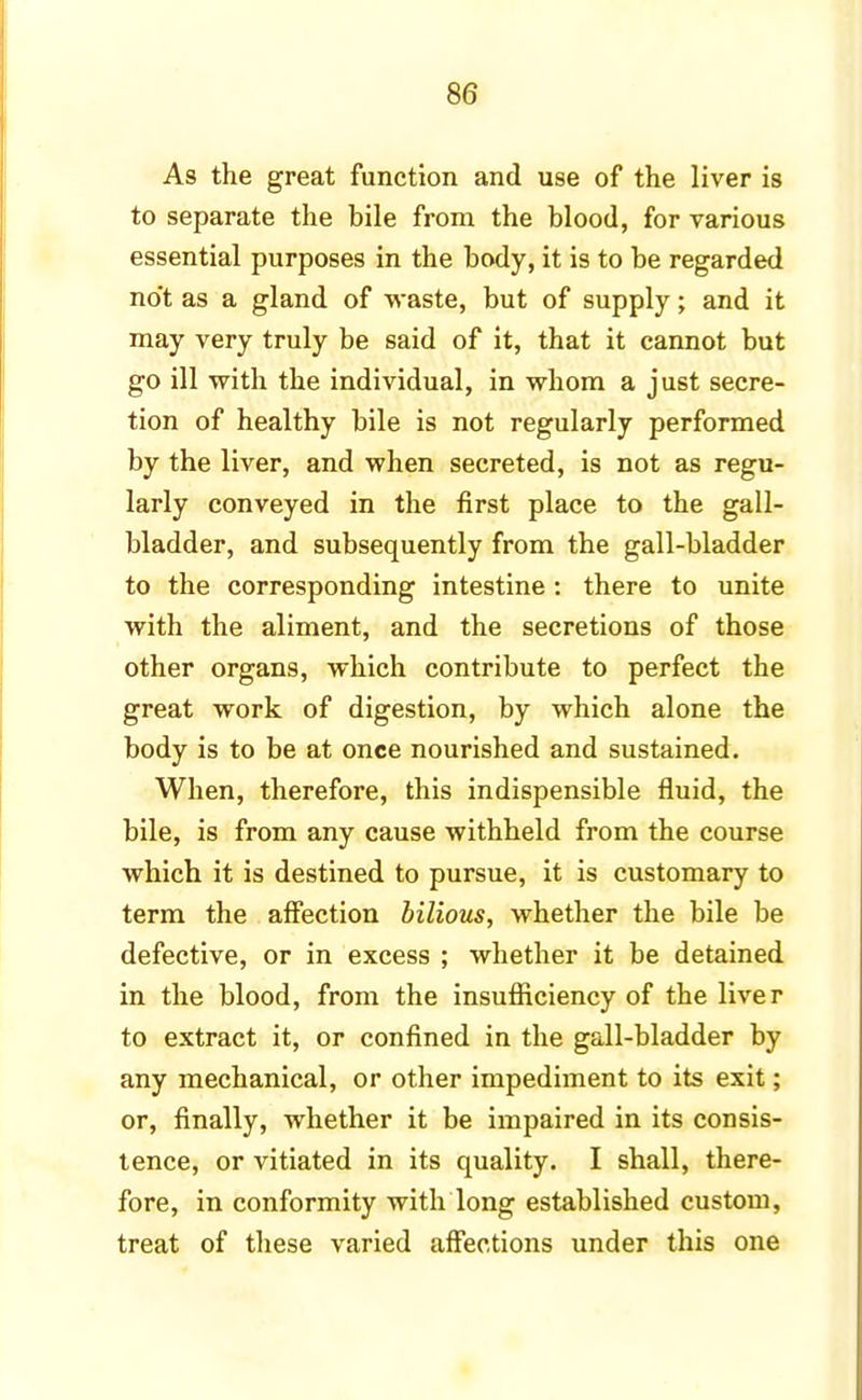 As the great function and use of the liver is to separate the bile from the blood, for various essential purposes in the body, it is to be regarded no't as a gland of waste, but of supply; and it may very truly be said of it, that it cannot but go ill with the individual, in whom a just secre- tion of healthy bile is not regularly performed by the liver, and when secreted, is not as regu- larly conveyed in the first place to the gall- bladder, and subsequently from the gall-bladder to the corresponding intestine: there to unite with the aliment, and the secretions of those other organs, which contribute to perfect the great work of digestion, by which alone the body is to be at once nourished and sustained. When, therefore, this indispensible fluid, the bile, is from any cause withheld from the course which it is destined to pursue, it is customary to term the affection bilious, whether the bile be defective, or in excess ; whether it be detained in the blood, from the insufficiency of the liver to extract it, or confined in the gall-bladder by any mechanical, or other impediment to its exit; or, finally, whether it be impaired in its consis- tence, or vitiated in its quality. I shall, there- fore, in conformity with long established custom, treat of these varied affections under this one