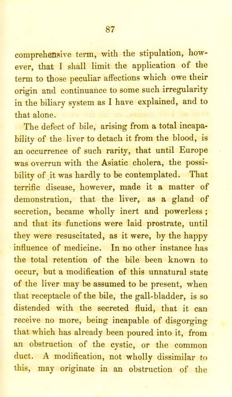 comprehensive term, with the stipulation, how- ever, that I shall limit the application of the term to those peculiar affections which owe their origin and continuance to some such irregularity in the biliary system as I have explained, and to that alone. The defect of bile, arising from a total incapa- bility of the liver to detach it from the blood, is an occurrence of such rarity, that until Europe was overrun with the Asiatic cholera, the possi- bility of it was hardly to be contemplated. That terrific disease, however, made it a matter of demonstration, that the liver, as a gland of secretion, became wholly inert and powerless ; and that its functions were laid prostrate, until they were resuscitated, a9 it were, by the happy influence of medicine. In no other instance has the total retention of the bile been known to occur, but a modification of this unnatural state of the liver may be assumed to be present, when that receptacle of the bile, the gall-bladder, is so distended with the secreted fluid, that it can receive no more, being incapable of disgorging that which has already been poured into it, from an obstruction of the cystic, or the common duct. A modification, not wholly dissimilar to this, may originate in an obstruction of the