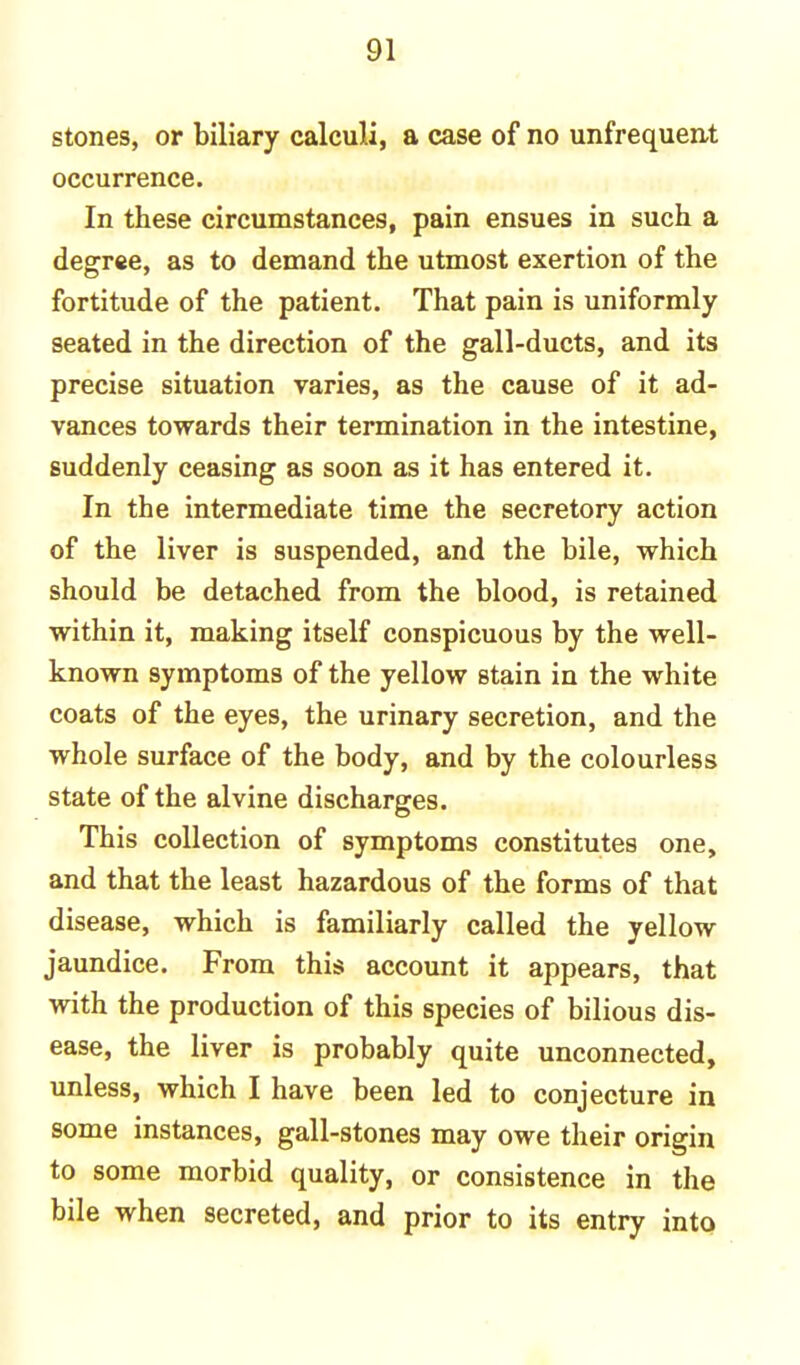 stones, or biliary calculi, a case of no unfrequent occurrence. In these circumstances, pain ensues in such a degree, as to demand the utmost exertion of the fortitude of the patient. That pain is uniformly seated in the direction of the gall-ducts, and its precise situation varies, as the cause of it ad- vances towards their termination in the intestine, suddenly ceasing as soon as it has entered it. In the intermediate time the secretory action of the liver is suspended, and the bile, which should be detached from the blood, is retained within it, making itself conspicuous by the well- known symptoms of the yellow stain in the white coats of the eyes, the urinary secretion, and the whole surface of the body, and by the colourless state of the alvine discharges. This collection of symptoms constitutes one, and that the least hazardous of the forms of that disease, which is familiarly called the yellow jaundice. From this account it appears, that with the production of this species of bilious dis- ease, the liver is probably quite unconnected, unless, which I have been led to conjecture in some instances, gall-stones may owe their origin to some morbid quality, or consistence in the bile when secreted, and prior to its entry into
