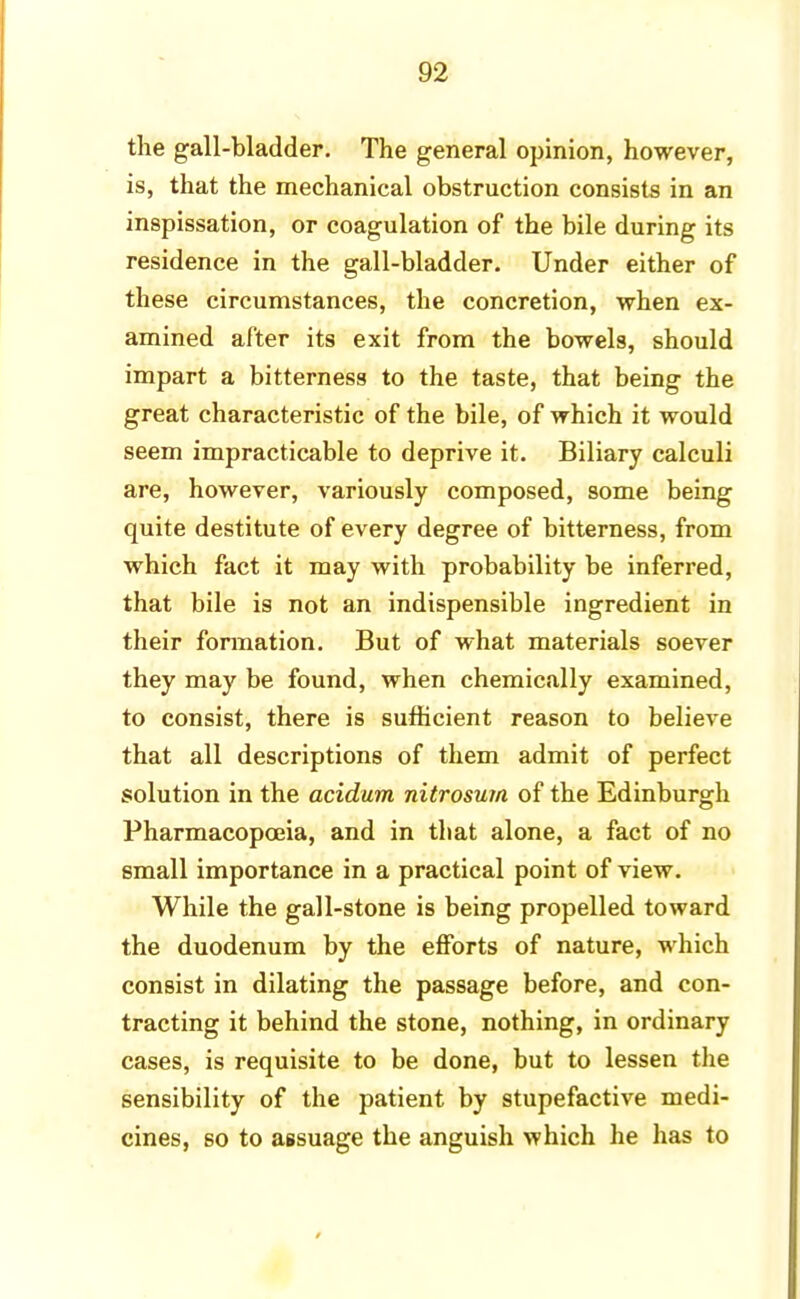 the gall-bladder. The general opinion, however, is, that the mechanical obstruction consists in an inspissation, or coagulation of the bile during its residence in the gall-bladder. Under either of these circumstances, the concretion, when ex- amined after its exit from the bowels, should impart a bitterness to the taste, that being the great characteristic of the bile, of which it would seem impracticable to deprive it. Biliary calculi are, however, variously composed, some being quite destitute of every degree of bitterness, from which fact it may with probability be inferred, that bile is not an indispensible ingredient in their formation. But of what materials soever they may be found, when chemically examined, to consist, there is sufficient reason to believe that all descriptions of them admit of perfect solution in the acidum nitrosum of the Edinburgh Pharmacopoeia, and in that alone, a fact of no small importance in a practical point of view. While the gall-stone is being propelled toward the duodenum by the efforts of nature, which consist in dilating the passage before, and con- tracting it behind the stone, nothing, in ordinary cases, is requisite to be done, but to lessen the sensibility of the patient by stupefactive medi- cines, so to assuage the anguish which he has to