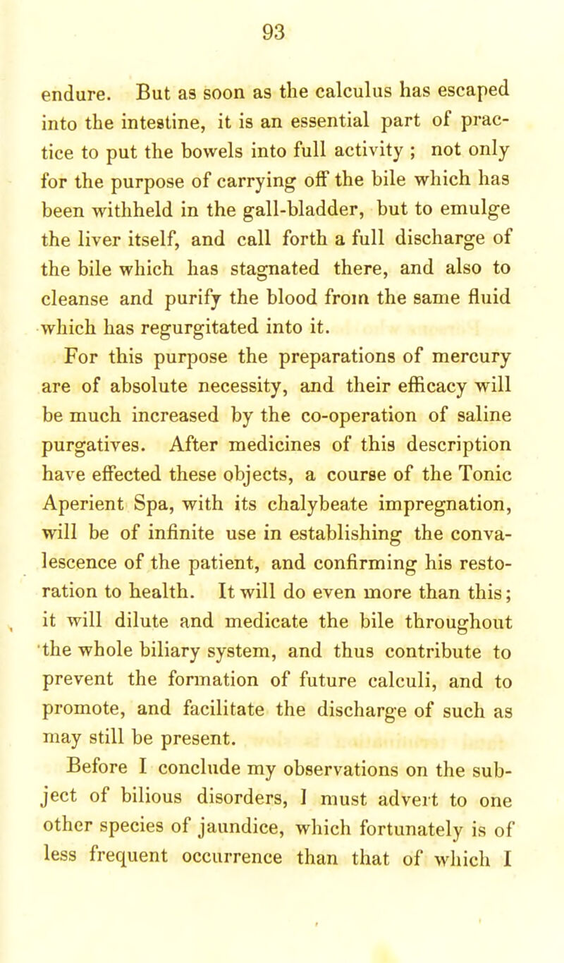endure. But as soon as the calculus has escaped into the intestine, it is an essential part of prac- tice to put the bowels into full activity ; not only for the purpose of carrying off the bile which has been withheld in the gall-bladder, but to emulge the liver itself, and call forth a full discharge of the bile which has stagnated there, and also to cleanse and purify the blood from the same fluid which has regurgitated into it. For this purpose the preparations of mercury are of absolute necessity, and their efficacy will be much increased by the co-operation of saline purgatives. After medicines of this description have effected these objects, a course of the Tonic Aperient Spa, with its chalybeate impregnation, will be of infinite use in establishing the conva- lescence of the patient, and confirming his resto- ration to health. It will do even more than this; it will dilute and medicate the bile throughout the whole biliary system, and thus contribute to prevent the formation of future calculi, and to promote, and facilitate the discharge of such as may still be present. Before I conclude my observations on the sub- ject of bilious disorders, I must advert to one other species of jaundice, which fortunately is of less frequent occurrence than that of which I