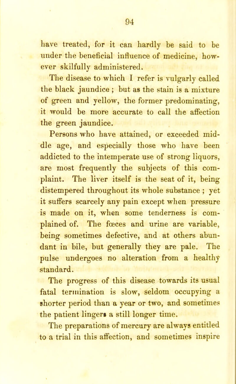 have treated, for it can hardly be said to be under the beneficial influence of medicine, how- ever skilfully administered. The disease to which I refer is vulgarly called the black jaundice ; but as the stain is a mixture of green and yellow, the former predominating, it would be more accurate to call the affection the green jaundice. Persons who have attained, or exceeded mid- dle age, and especially those who have been addicted to the intemperate use of strong liquors, are most frequently the subjects of this com- plaint. The liver itself is the seat of it, being distempered throughout its whole substance ; yet it suffers scarcely any pain except when pressure is made on it, when some tenderness is com- plained of. The fceces and urine are variable, being sometimes defective, and at others abun- dant in bile, but generally they are pale. The pulse undergoes no alteration from a healthy standard. The progress of this disease towards its usual fatal termination is slow, seldom occupying a shorter period than a year or two, and sometimes the patient lingen a still longer time. The preparations of mercury are always entitled to a trial in this affection, and sometimes inspire