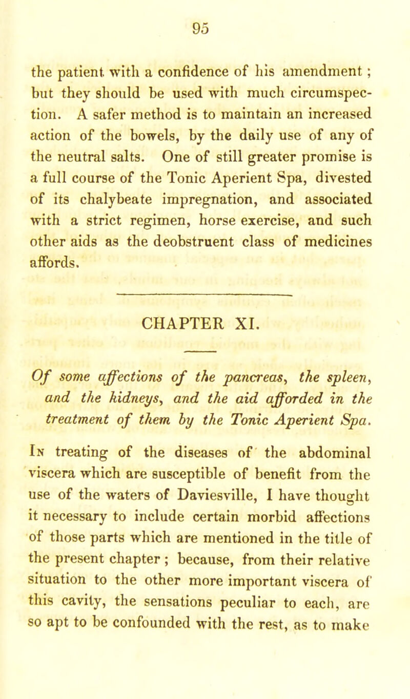 the patient with a confidence of his amendment; but they should be used with much circumspec- tion. A safer method is to maintain an increased action of the bowels, by the daily use of any of the neutral salts. One of still greater promise is a full course of the Tonic Aperient Spa, divested of its chalybeate impregnation, and associated with a strict regimen, horse exercise, and such other aids as the deobstruent class of medicines affords. CHAPTER XI. Of some affections of the pancreas, the spleen, and the kidneys, and the aid afforded in the treatment of them by the Tonic Aperient Spa. In treating of the diseases of the abdominal viscera which are susceptible of benefit from the use of the waters of Daviesville, I have thought it necessary to include certain morbid affections of those parts which are mentioned in the title of the present chapter ; because, from their relative situation to the other more important viscera of this cavity, the sensations peculiar to each, are so apt to be confounded with the rest, as to make