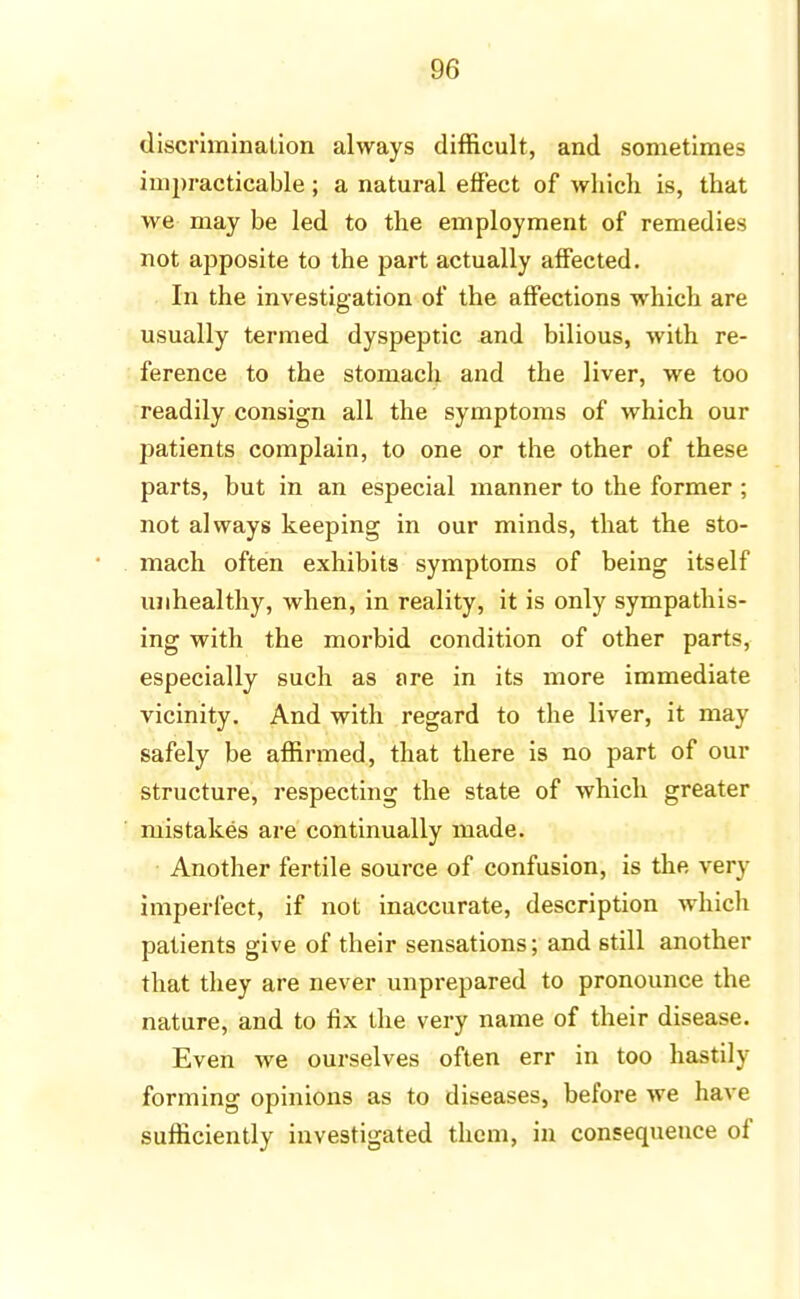 discrimination always difficult, and sometimes impracticable ; a natural effect of which is, that we may be led to the employment of remedies not apposite to the part actually affected. In the investigation of the affections which are usually termed dyspeptic and bilious, with re- ference to the stomach and the liver, we too readily consign all the symptoms of which our patients complain, to one or the other of these parts, but in an especial manner to the former ; not always keeping in our minds, that the sto- mach often exhibits symptoms of being itself unhealthy, when, in reality, it is only sympathis- ing with the morbid condition of other parts, especially such as ore in its more immediate vicinity. And with regard to the liver, it may safely be affirmed, that there is no part of our structure, respecting the state of which greater mistakes are continually made. Another fertile source of confusion, is the very imperfect, if not inaccurate, description which patients give of their sensations; and still another that they are never unprepared to pronounce the nature, and to fix the very name of their disease. Even we ourselves often err in too hastily forming opinions as to diseases, before we have sufficiently investigated them, in consequence of