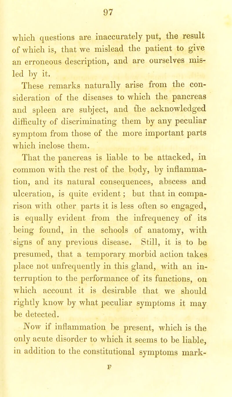 which questions are inaccurately put, the result of which is, that we mislead the patient to give an erroneous description, and are ourselves mis- led by it. These remarks naturally arise from the con- sideration of the diseases to which the pancreas and spleen are subject, and the acknowledged difficulty of discriminating them by any peculiar symptom from those of the more important parts which inclose them. That the pancreas is liable to be attacked, in common with the rest of the body, by inflamma- tion, and its natural consequences, abscess and ulceration, is quite evident; but that in compa- rison with other parts it is less often so engaged, is equally evident from the infrequency of its being found, in the schools of anatomy, with signs of any previous disease. Still, it is to be presumed, that a temporary morbid action takes place not unfrequently in this gland, with an in- terruption to the performance of its functions, on which account it is desirable that we should rightly know by what peculiar symptoms it may be detected. Now if inflammation be present, which is the only acute disorder to which it seems to be liable, in addition to the constitutional symptoms mark- p