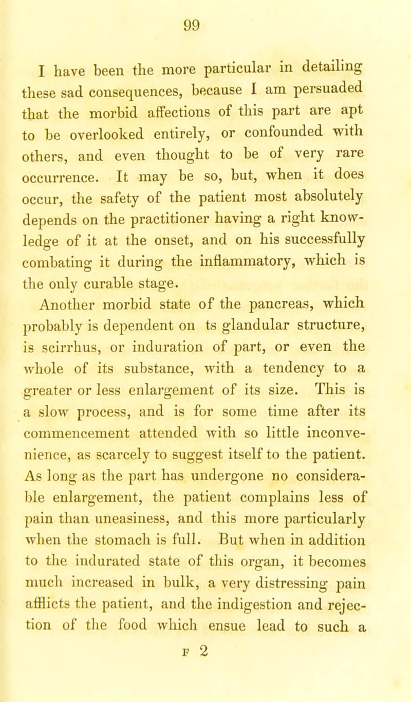 I have been the more particular in detailing these sad consequences, because I am persuaded that the morbid affections of this part are apt to be overlooked entirely, or confounded with others, and even thought to be of very rare occurrence. It may be so, but, when it does occur, the safety of the patient most absolutely depends on the practitioner having a right know- ledge of it at the onset, and on his successfully combating it during the inflammatory, which is the only curable stage. Another morbid state of the pancreas, which probably is dependent on ts glandular structure, is scirrhus, or induration of part, or even the whole of its substance, with a tendency to a greater or less enlargement of its size. This is a slow process, and is for some time after its commencement attended with so little inconve- nience, as scarcely to suggest itself to the patient. As long as the part has undergone no considera- ble enlargement, the patient complains less of pain than uneasiness, and this more particularly when the stomach is full. But when in addition to the indurated state of this organ, it becomes much increased in bulk, a very distressing pain afflicts the patient, and the indigestion and rejec- tion of the food which ensue lead to such a f 2
