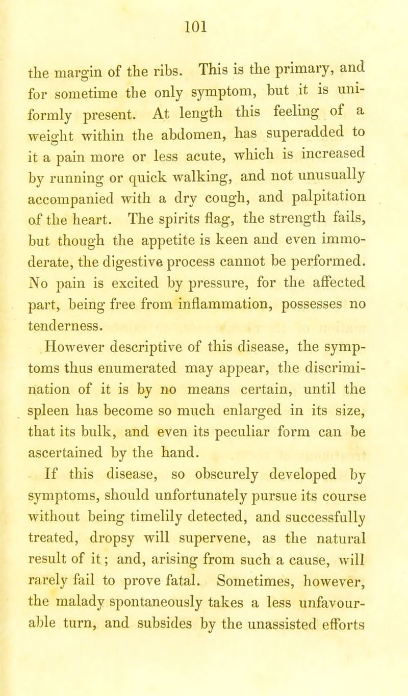 the margin of the ribs. This is the primary, and for sometime the only symptom, but it is uni- formly present. At length this feeling of a weight within the abdomen, has superadded to it a pain more or less acute, which is increased by running or quick walking, and not unusually accompanied with a dry cough, and palpitation of the heart. The spirits flag, the strength fails, but though the appetite is keen and even immo- derate, the digestive process cannot be performed. No pain is excited by pressure, for the affected part, being free from inflammation, possesses no tenderness. . However descriptive of this disease, the symp- toms thus enumerated may appear, the discrimi- nation of it is by no means certain, until the spleen has become so much enlarged in its size, that its bulk, and even its peculiar form can be ascertained by the hand. If this disease, so obscurely developed by symptoms, should unfortunately pursue its course without being timelily detected, and successfully treated, dropsy will supervene, as the natural result of it; and, arising from such a cause, will rarely fail to prove fatal. Sometimes, however, the malady spontaneously takes a less unfavour- able turn, and subsides by the unassisted efforts