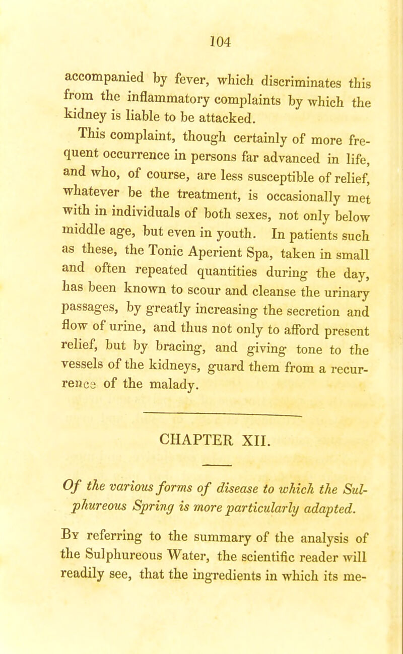 accompanied by fever, which discriminates this from the inflammatory complaints by which the kidney is liable to be attacked. This complaint, though certainly of more fre- quent occurrence in persons far advanced in life, and who, of course, are less susceptible of relief, whatever be the treatment, is occasionally met with in individuals of both sexes, not only below middle age, but even in youth. In patients such as these, the Tonic Aperient Spa, taken in small and often repeated quantities during the day, has been known to scour and cleanse the urinary passages, by greatly increasing the secretion and flow of urine, and thus not only to afford present relief, but by bracing, and giving tone to the vessels of the kidneys, guard them from a recur- rence of the malady. CHAPTER XII. Of the various forms of disease to which the Sul- phureous Spring is more particularly adapted. By referring to the summary of the analysis of the Sulphureous Water, the scientific reader will readily see, that the ingredients in which its me-
