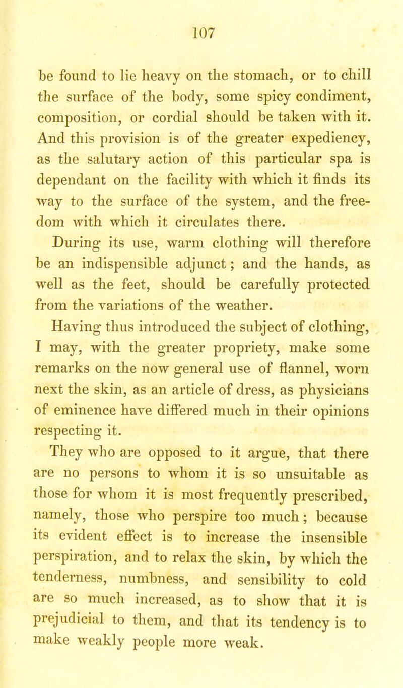 be found to lie heavy on the stomach, or to chill the surface of the body, some spicy condiment, composition, or cordial should be taken with it. And this provision is of the greater expediency, as the salutary action of this particular spa is dependant on the facility with which it finds its way to the surface of the system, and the free- dom with which it circulates there. During its use, warm clothing will therefore be an indispensible adjunct; and the hands, as well as the feet, should be carefully protected from the variations of the weather. Having thus introduced the subject of clothing, I may, with the greater propriety, make some remarks on the now general use of flannel, worn next the skin, as an article of dress, as physicians of eminence have differed much in their opinions respecting it. They who are opposed to it argue, that there are no persons to whom it is so unsuitable as those for whom it is most frequently prescribed, namely, those who perspire too much; because its evident effect is to increase the insensible perspiration, and to relax the skin, by which the tenderness, numbness, and sensibility to cold are so much increased, as to show that it is prejudicial to them, and that its tendency is to make weakly people more weak.