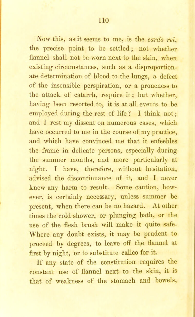 Now this, as it seems to me, is the cardo rei, the precise point to be settled; not whether flannel shall not be worn next to the skin, when existing circumstances, such as a disproportion- ate determination of blood to the lungs, a defect of the insensible perspiration, or a proneness to the attack of catarrh, require it; but whether, having been resorted to, it is at all events to be employed during the rest of life ? I think not; and I rest my dissent on numerous cases, which have occurred to me in the course of my practice, and which have convinced me that it enfeebles the frame in delicate persons, especially during the summer months, and more particularly at night. I have, therefore, without hesitation, advised the discontinuance of it, and I never knew any harm to result. Some caution, how- ever, is certainly necessary, unless summer be present, when there can be no hazard. At other times the cold shower, or plunging bath, or the use of the flesh brush will make it quite safe. Where any doubt exists, it may be prudent to proceed by degrees, to leave off the flannel at first by night, or to substitute calico for it. If any state of the constitution requires the constant use of flannel next to the skin, it is that of weakness of the stomach and bowels,
