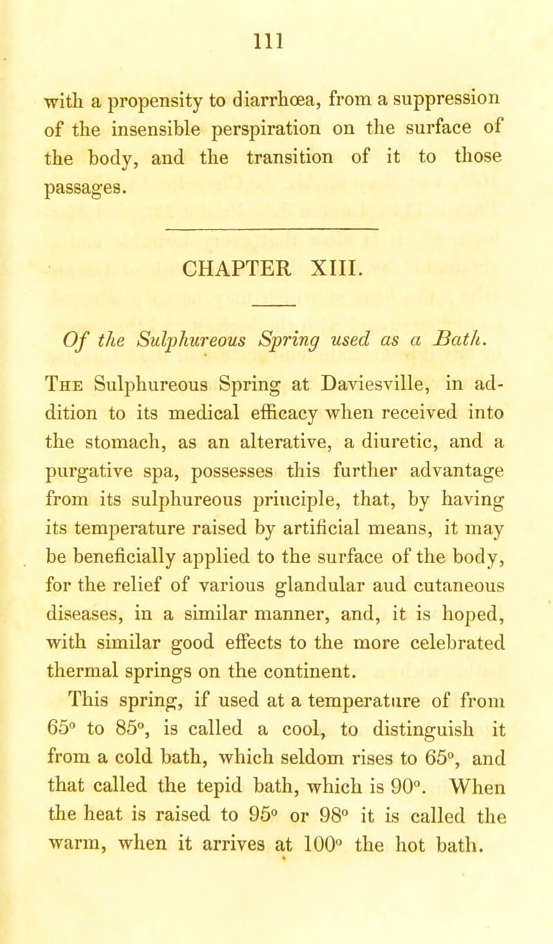 with a propensity to diarrhoea, from a suppression of the insensible perspiration on the surface of the body, and the transition of it to those passages. CHAPTER XIII. Of the Sulphureous Spring used as a Bath. The Sulphureous Spring at Daviesville, in ad- dition to its medical efficacy when received into the stomach, as an alterative, a diuretic, and a purgative spa, possesses this further advantage from its sulphureous principle, that, by having its temperature raised by artificial means, it may be beneficially applied to the surface of the body, for the relief of various glandular aud cutaneous diseases, in a similar manner, and, it is hoped, with similar good effects to the more celebrated thermal springs on the continent. This spring, if used at a temperature of from 65° to 85°, is called a cool, to distinguish it from a cold bath, which seldom rises to 65°, and that called the tepid bath, which is 90°. When the heat is raised to 95° or 98° it is called the warm, when it arrives at 100° the hot bath.