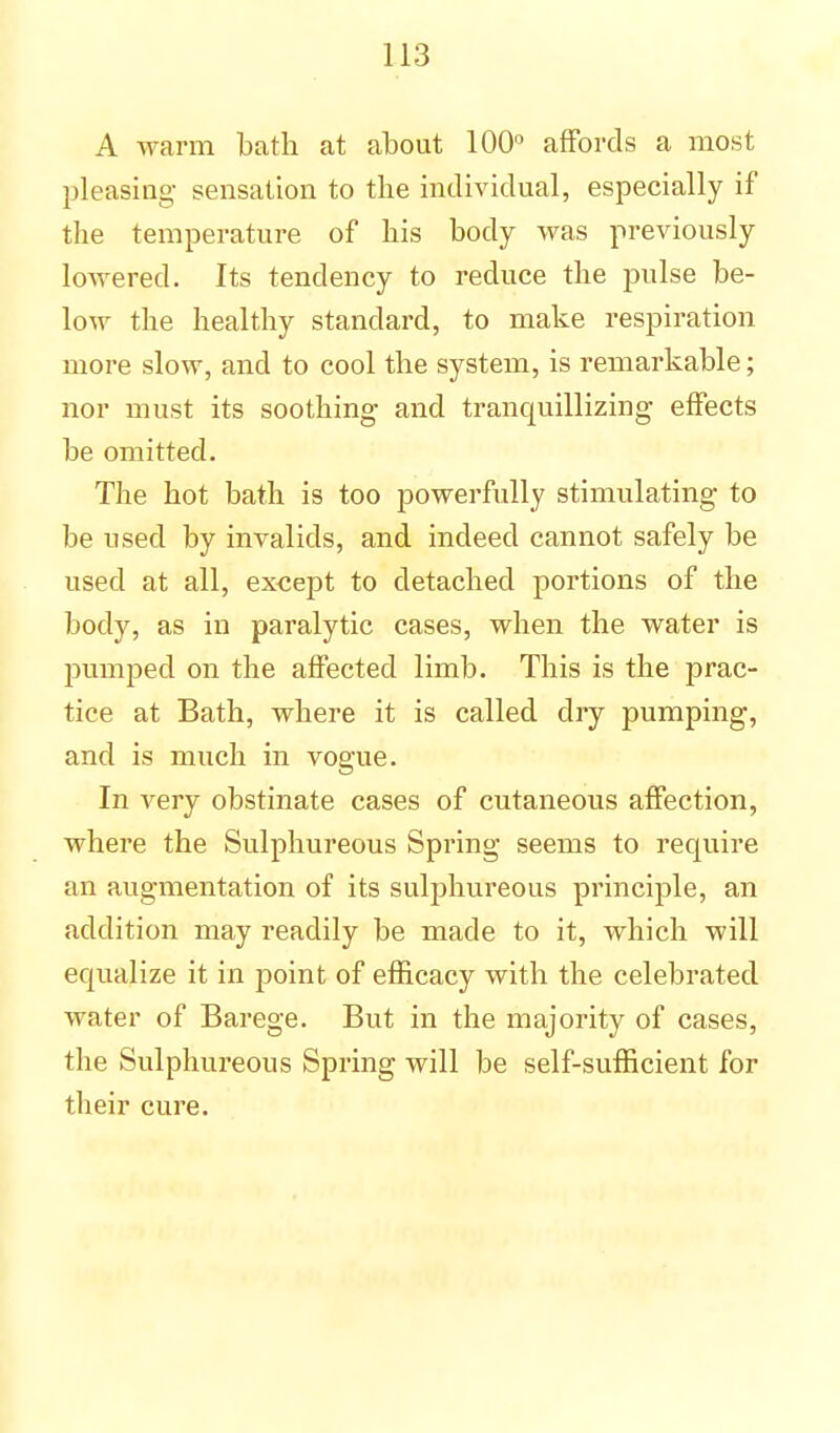 A warm bath at about 100° affords a most pleasing sensation to the individual, especially if the temperature of his body was previously lowered. Its tendency to reduce the pulse be- low the healthy standard, to make respiration more slow, and to cool the system, is remarkable; nor must its soothing and tranquillizing effects be omitted. The hot bath is too powerfully stimulating to be used by invalids, and indeed cannot safely be used at all, except to detached portions of the body, as in paralytic cases, when the water is pumped on the affected limb. This is the prac- tice at Bath, where it is called dry pumping, and is much in vogue. In very obstinate cases of cutaneous affection, where the Sulphureous Spring seems to require an augmentation of its sulphureous principle, an addition may readily be made to it, which will equalize it in point of efficacy with the celebrated water of Barege. But in the majority of cases, the Sulphureous Spring will be self-sufficient for their cure.