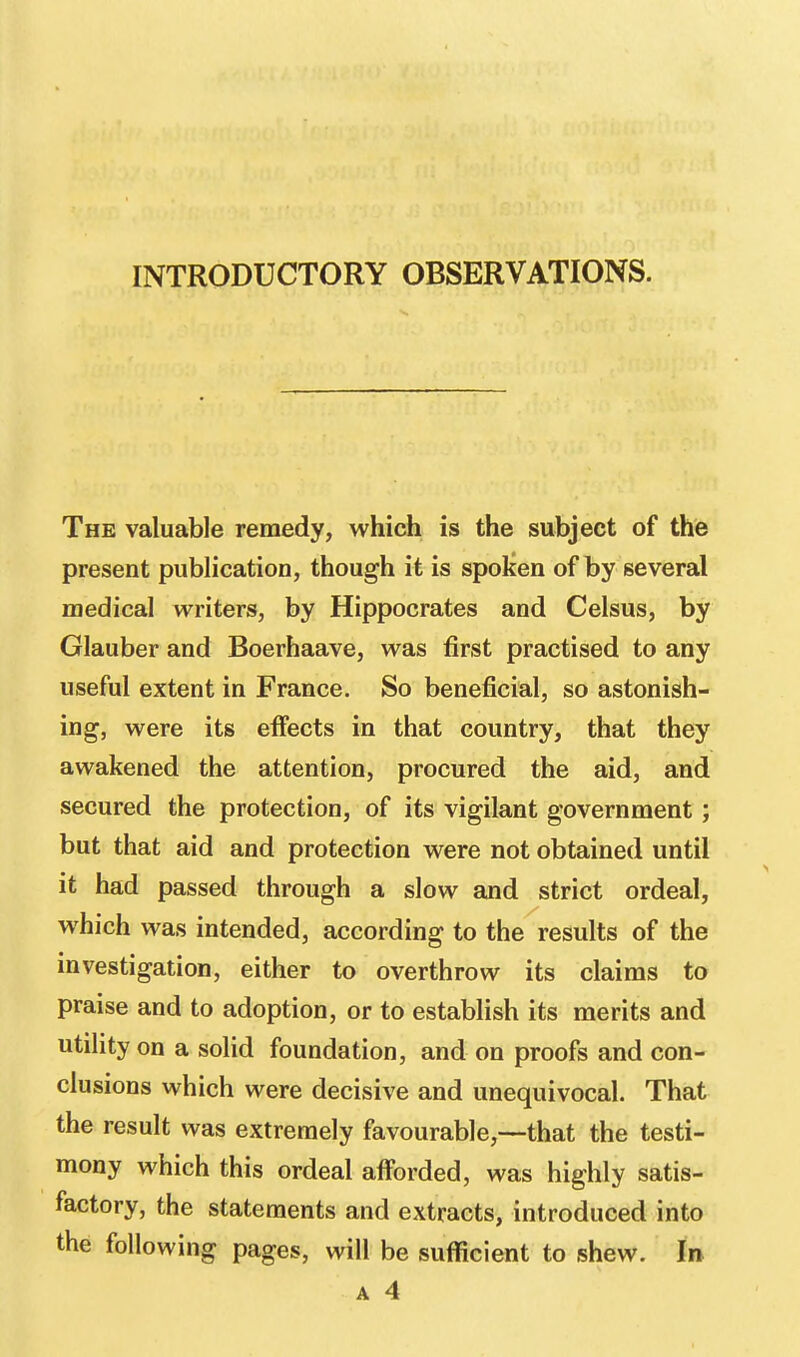 INTRODUCTORY OBSERVATIONS. The valuable remedy, which is the subject of the present publication, though it is spoken of by several medical writers, by Hippocrates and Celsus, by Glauber and Boerhaave, was first practised to any useful extent in France. So beneficial, so astonish- ing, were its effects in that country, that they awakened the attention, procured the aid, and secured the protection, of its vigilant government ; but that aid and protection were not obtained until it had passed through a slow and strict ordeal, which was intended, according to the results of the investigation, either to overthrow its claims to praise and to adoption, or to establish its merits and utility on a solid foundation, and on proofs and con- clusions which were decisive and unequivocal. That the result was extremely favourable,—that the testi- mony which this ordeal afforded, was highly satis- factory, the statements and extracts, introduced into the following pages, will be sufficient to shew. In A 4