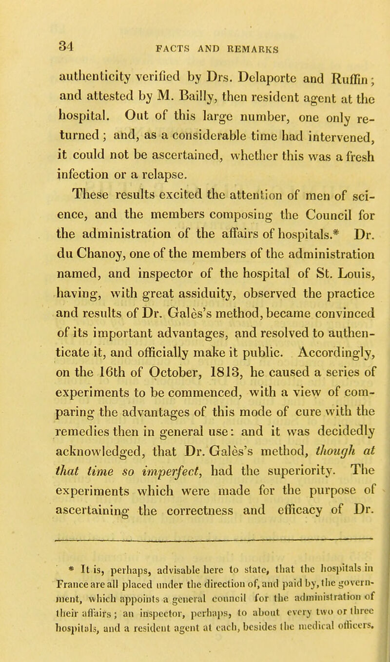 authenticity verified by Drs. Delaporte and Ruffin; and attested by M. Bailly, then resident agent at the hospital. Out of this large number, one only re- turned ; and, as a considerable time had intervened, it could not be ascertained, whether this was afresh infection or a relapse. These results excited the attention of men of sci- ence, and the members composing the Council for the administration of the affairs of hospitals.* Dr. du Chanoy, one of the members of the administration named, and inspector of the hospital of St. Louis, having, with great assiduity, observed the practice and results of Dr. Gales's method, became convinced of its important advantages, and resolved to authen- ticate it, and officially make it public. Accordingly, on the 16th of October, 1813, he caused a series of experiments to be commenced, with a view of com- paring the advantages of this mode of cure with the remedies then in general use: and it was decidedly acknowledged, that Dr. Gales's method, though at that time so imperfect, had the superiority. The experiments which were made for the purpose of ascertaining the correctness and efficacy of Dr. * It is, perhaps, advisable here to state, that the hospitals in France are all placed under the direction of, and paid by, the govern- ment, which appoints a general council for the administration of their all'airs ; an inspector, perhaps, to about every two or three hospitals, and a resident agent at each, besides tlic medical officers.