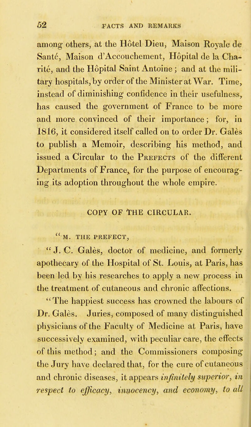 among others, at the Hotel Dieu, Maison Royale de Sante, Maison d'Accouchement, Hopital de la Cha- rite, and the Hopital Saint Antoine ; and at the mili- tary hospitals, by order of the Minister at War. Time, instead of diminishing confidence in their usefulness, has caused the government of France to be more and more convinced of their importance; for, in 1816, it considered itself called on to order Dr. Gales to publish a Memoir, describing his method, and issued a Circular to the Prefects of the different Departments of France,, for the purpose of encourag- ing its adoption throughout the whole empire. copy of The circular. m. the prefect,  J. G. Gales, doctor of medicine, and formerly apothecary of the Hospital of St. Louis, at Paris, has been led by his researches to apply a new process in the treatment of cutaneous and chronic affections. The happiest success has crowned the labours of Dr. Gales. Juries, composed of many distinguished physicians of the Faculty of Medicine at Paris, have successively examined, with peculiar care, the effects of this method; and the Commissioners composing the Jury have declared that, for the cure of cutaneous and chronic diseases, it appears infinitely superior, in respect to efficacy, iniiocency, and economy, to all