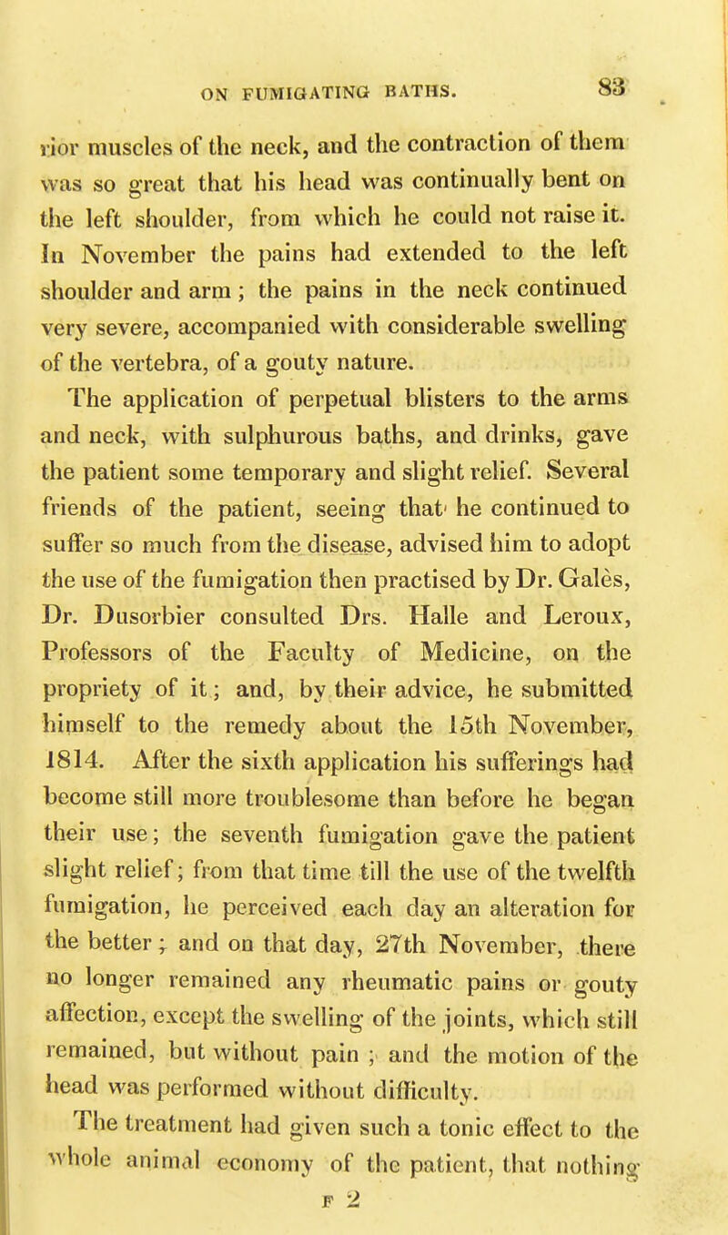 rior muscles of the neck, and the contraction of them was so great that his head was continually bent on the left shoulder, from which he could not raise it. In November the pains had extended to the left shoulder and arm; the pains in the neck continued very severe, accompanied with considerable swelling of the vertebra, of a gouty nature. The application of perpetual blisters to the arms and neck, with sulphurous baths, and drinks, gave the patient some temporary and slight relief. Several friends of the patient, seeing that' he continued to suffer so much from the disease, advised him to adopt the use of the fumigation then practised by Dr. Gales, Dr. Dusorbier consulted Drs. Halle and Leroux, Professors of the Faculty of Medicine, on the propriety of it; and, by their advice, he submitted himself to the remedy about the 15th November, 1814. After the sixth application his sufferings had become still more troublesome than before he began their use; the seventh fumigation gave the patient slight relief; from that time till the use of the twelfth fumigation, he perceived each day an alteration for the better; and on that day, 27th November, there no longer remained any rheumatic pains or gouty affection, except the swelling of the joints, which still remained, but without pain and the motion of the head was performed without difficulty. The treatment had given such a tonic effect to the whole animal economy of the patient, that nothing f 2