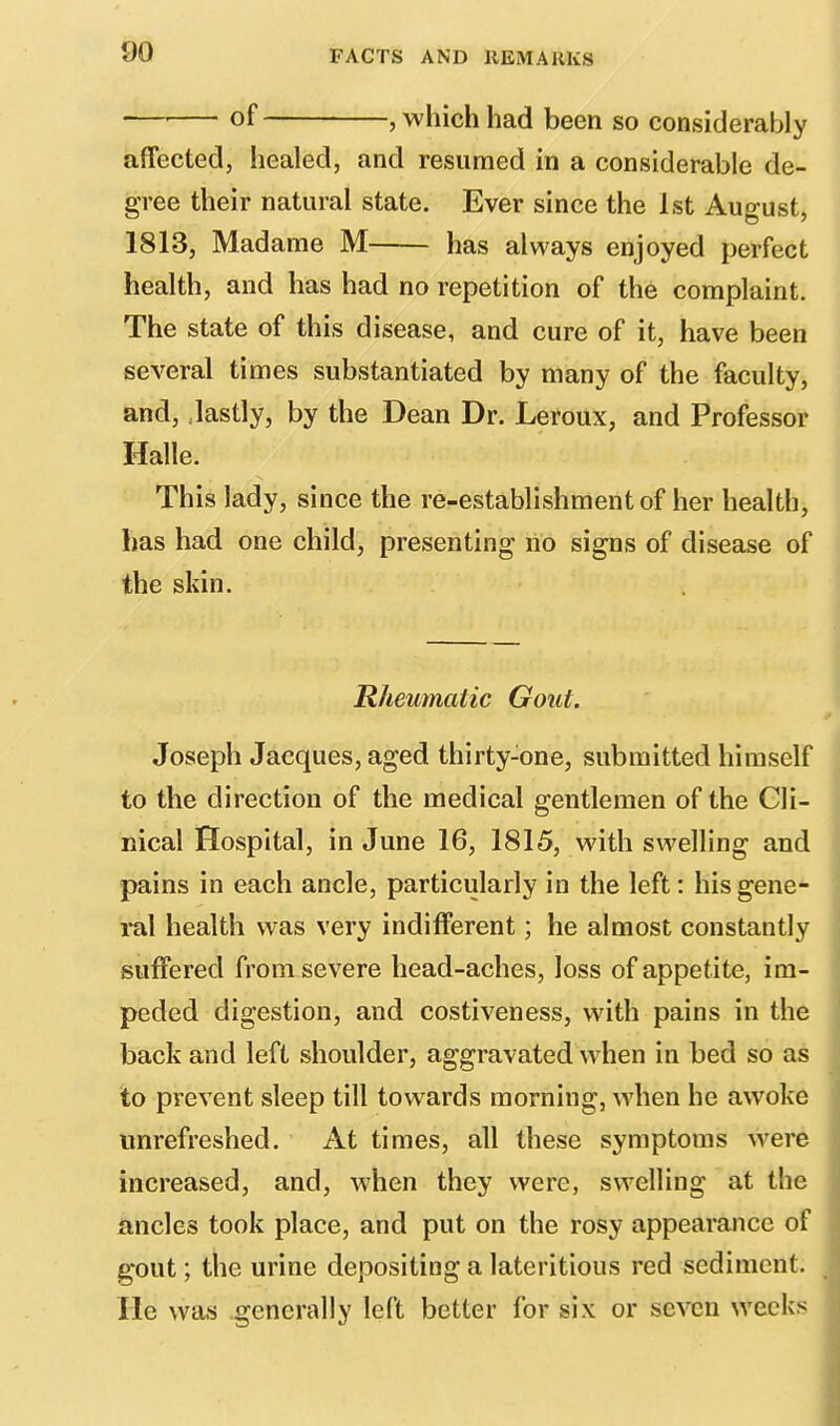 — of , which had been so considerably affected, healed, and resumed in a considerable de- gree their natural state. Ever since the 1st August, 1813, Madame M has always enjoyed perfect health, and has had no repetition of the complaint. The state of this disease, and cure of it, have been several times substantiated by many of the faculty, and, lastly, by the Dean Dr. Leroux, and Professor Halle. This lady, since the re-establishment of her health, has had one child, presenting no signs of disease of the skin. Rheumatic Gout. Joseph Jacques, aged thirty-one, submitted himself to the direction of the medical gentlemen of the Cli- nical Hospital, in June 16, 1815, with swelling and pains in each ancle, particularly in the left: his gene- ral health was very indifferent; he almost constantly suffered from severe head-aches, loss of appetite, im- peded digestion, and costiveness, with pains in the back and left shoulder, aggravated when in bed so as to prevent sleep till towards morning, when he awoke unrefreshed. At times, all these symptoms were increased, and, when they were, swelling at the ancles took place, and put on the rosy appearance of gout; the urine depositing a lateritious red sediment. He was generally left better for six or seven Weeks