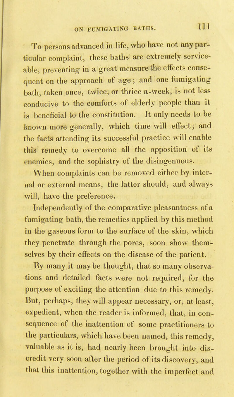 To persons advanced in life, who have not any par- ticular complaint, these baths are extremely service- able, preventing in a great measure the effects conse- quent on the approach of age; and one fumigating bath, taken once, twice, or thrice a-week, is not less conducive to the comforts of elderly people than it is beneficial to the constitution. It only needs to be known more generally, which time will effect; and the facts attending its successful practice will enable this remedy to overcome all the opposition of its enemies, and the sophistry of the disingenuous. When complaints can be removed either by inter- nal or external means, the latter should, and always will, have the preference. Independently of the comparative pleasantness of a fumigating bath, the remedies applied by this method in the gaseous form to the surface of the skin, which they penetrate through the pores, soon show them- selves by their effects on the disease of the patient. By many it may be thought, that so many observa- tions and detailed facts were not required, for the purpose of exciting the attention due to this remedy. But, perhaps, they will appear necessary, or, at least, expedient, when the reader is informed, that, in con- sequence of the inattention of some practitioners to the particulars, which have been named, this remedy, valuable as it is, had nearly been brought into dis- credit very soon after the period of its discovery, and that this inattention, together with the imperfect and