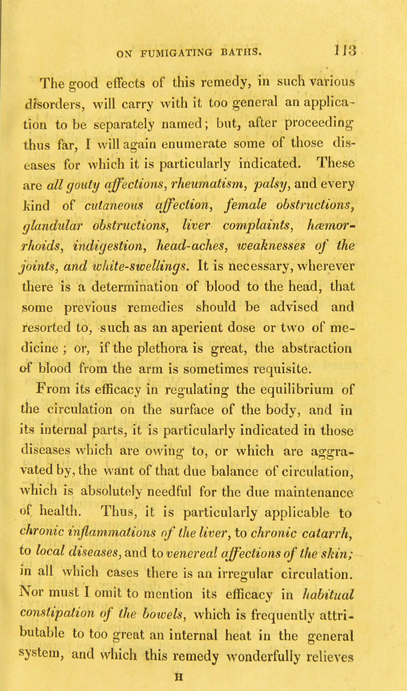 1J3 The good effects of this remedy, in such various disorders, will carry with it too general an applica- tion to be separately named; but, after proceeding thus far, I will again enumerate some of those dis- eases for which it is particularly indicated. These are all gouty affections, rheumatism, palsy, and every Jvind of cutaneous affection, female obstructions, glandular obstructions, liver complaints, haemor- rhoids, indigestion, head-aches, weaknesses of the joints, and ivhite-swellings. It is necessary, wherever there is a determination of blood to the head, that some previous remedies should be advised and resorted to, such as an aperient dose or two of me- dicine ; or, if the plethora is great, the abstraction of blood from the arm is sometimes requisite. From its efficacy in regulating the equilibrium of the circulation on the surface of the body, and in its internal parts, it is particularly indicated in those diseases which are owing; to, or which are a^erra- vatedby, the want of that due balance of circulation, which is absolutely needful for the due maintenance of health. Thus, it is particularly applicable to chronic inflammations of the liver, to chronic catarrh, to local diseases, and to venereal affections of the skin; in all which cases there is an irregular circulation. Nor must I omit to mention its efficacy in habitual constipation of the bowels, which is frequently attri- butable to too great an internal heat in the general system, and which this remedy wonderfully relieves H