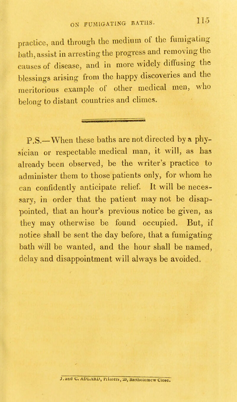 practice, and through the medium of the fumigating bath, assist in arresting the progress and removing the causes of disease, and in more widely diffusing the blessings arising from the happy discoveries and the meritorious example of other medical men, who beloiv to distant countries and climes. p.S.—When these baths are not directed by a phy- sician or respectable medical man, it will, as has already been observed, be the writer's practice to administer them to those patients only, for whom he can confidently anticipate relief. It will be neces- sary, in order that the patient may not be disap- pointed, that an hour's previous notice be given, as they may otherwise be found occupied. But, if notice shall be sent the day before, that a fumigating bath will be wanted, and the hour shall be named, delay and disappointment will always be avoided. J. and C. ADLAHO, tiinicts, £A, Bartholomew Close.